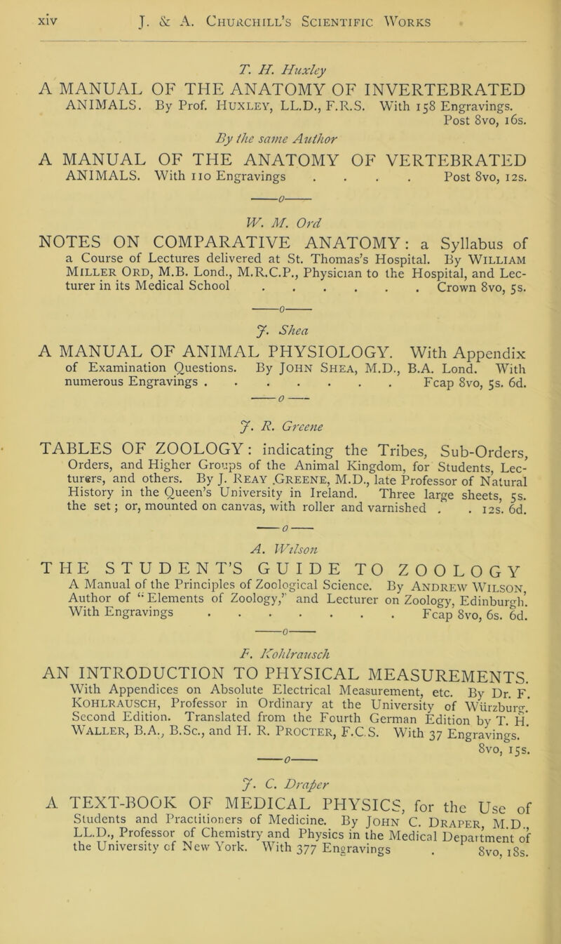 T. II. Huxley A MANUAL OF THE ANATOMY OF INVERTEBRATED ANIMALS. By Prof. HUXLEY, LL.D., F.R.S. With 158 Engravings. Post 8vo, 16s. By ihe same Author A MANUAL OF THE ANATOMY OF VERTEBRATED ANIMALS. With 110 Engravings .... Post 8vo, 12s. 0 W. M. Ord NOTES ON COMPARATIVE ANATOMY: a Syllabus of a Course of Lectures delivered at St. Thomas’s Hospital. By William Miller Ord, M.B. Lond., M.R.C.P., Physician to the Hospital, and Lec- turer in its Medical School Crown 8vo, 5s. 0 y. Shea A MANUAL OF ANIMAL PHYSIOLOGY. With Appendix of Examination Ouestions. By John Shea, M.D., B.A. Lond. With numerous Engravings Fcap 8vo, 5s. 6d. y. R. Greene TABLES OF ZOOLOGY: indicating the Tribes, Sub-Orders, Orders, and Higher Groups of the Animal Kingdom, for Students, Lec- turer?, and others. By J. Reay .Greene, M.D., late Professor of Natural History in the Queen’s University in Ireland. Three large sheets 5s. the set; or, mounted on canvas, with roller and varnished . . 12s*. 6d. A. Wilson THE STUDENT’S GUIDE TO ZOOLOGY A Manual of the Principles of Zoological Science. By Andrew Wilson Author of Elements of Zoology,’’ and Lecturer on Zoology, Edinburgh’. With Engravings Fcap 8vo, 6s. 6d! 0 F. Kohlrausch AN INTRODUCTION TO PHYSICAL MEASUREMENTS. With Appendices on Absolute Electrical Measurement, etc. By Dr. F. Kohlrausch, Professor in Ordinary at the University of Würzbm-o-.' Second Edition. Translated from the Fourth German Edition by T. H* Waller, B.A., B.Sc., and H. R. Procter, F.C.S. With 37 Engravings. ' Svo, 15s. y. C. Drap er A TEXT-BOOK OF MEDICAL PHYSICS, for the Use of Students and Practitioners of Medicine. By John C. Draper M D LL.D., Professor of Chemistry and Physics in the Medical Department of the University of New York. With 377 Engravings . 8vo iSs!