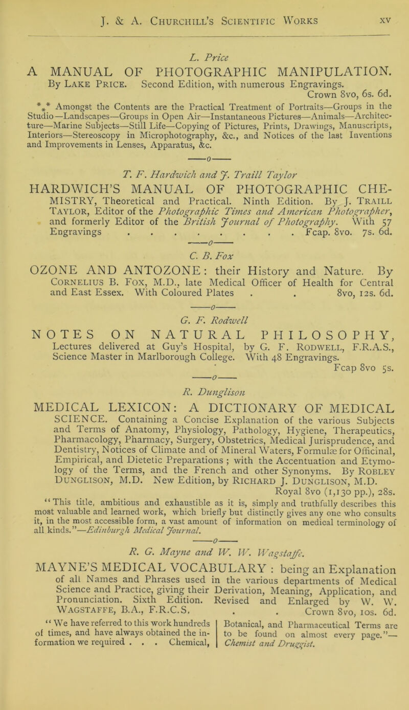 L. Price A MANUAL OF PHOTOGRAPHIC MANIPULATION. By Lake Price. Second Edition, with numerous Engravings. Crown Bvo, 6s. 6d. *** Amongst the Contents are the Practical Treatment of Fortraits—Groups in the Studio —Landscapes—Groups in Open Air—Instantaneous Pictures—Animais—Architec- ture—Marine Subjects—Still Life—Copying of Pictures, Prints, Drawings, Manuscripts, Interiors—Stereoscopy in Microphotography, &c., and Notices of the last Inventions and Improvements in Lenses, Apparatus, &c. T. F. Hardwich and J. Traill Taylor HARDWICH’S MANUAL OF PHOTOGRAPHIC CHE- MISTRY, Theoretical and Practical. Ninth Edition. By J. Traill Taylor, Editor of the Photographie Times and American Photographen, and formerly Editor of the British Journal of Photography. With 57 Engravings Fcap. 8vo. 7s. 6d. C. B. Fox OZONE AND ANTOZONE : their History and Nature. By Cornelius B. Fox, M.D., late Medical Officer of Health for Central and East Essex. With Coloured Plates . . 8vo, 12s. 6d. 0 G. F. Rodwell NOTES ON NATURAL PHILOSOPHY, Lectures delivered at Guy’s Hospital, by G. F. Rodwell, F.R.A.S., Science Master in Marlborough College. With 48 Engravings. Fcap 8vo 5s. 0 R. Dunglison MEDICAL LEXICON: A DICTIONARY OF MEDICAL SCIENCE. Containing a Concise Explanation of the various Subjects and Terms of Anatomy, Physiology, Pathology, Hygiene, Therapeutics, Pharmacology, Pharmacy, Surgery, Obstetrics, Medical Jurisprudence, and Dentistry, Notices of Climate and of Mineral Waters, Formulaefor Officinal, Empirical, and Dietetic Preparations ; with the Accentuation and Etymo- logy of the Terms, and the French and other Synonyms. By Robley Dunglison, M.D. New Edition, by Richard J. Dunglison, M.D. Royal 8vo (1,130 pp.), 28s. “This title, ambitious and exliaustible as it is, simply and truthfully describes this most valuable and learned work, which briefly but distinctly gives any one who consults it, in the most accessible form, a vast amount of information on medical terminology of all kinds.”—Edinburgh Medical Journal. 0 R. G. May ne and W. IV. Wagstajfe. MAYNE S MEDICAL VOCABULARY : being an Explanation of all Names and Phrases used in the various departments of Medical Science and Practice, giving their Derivation, Meaning, Application, and Pronunciation. Sixth Edition. Revised and Enlarged by W W Wagstaffe, B.A., F.R.C.S. . . Crown 8vo, 10s. 6d. “ We have referred to this work hundreds of times, and have always obtained the in- formation we required . . . Chemical, Botanical, and Pharmaceutical Terms are to be found on almost every page. ”— Chemist and Drugvisl.