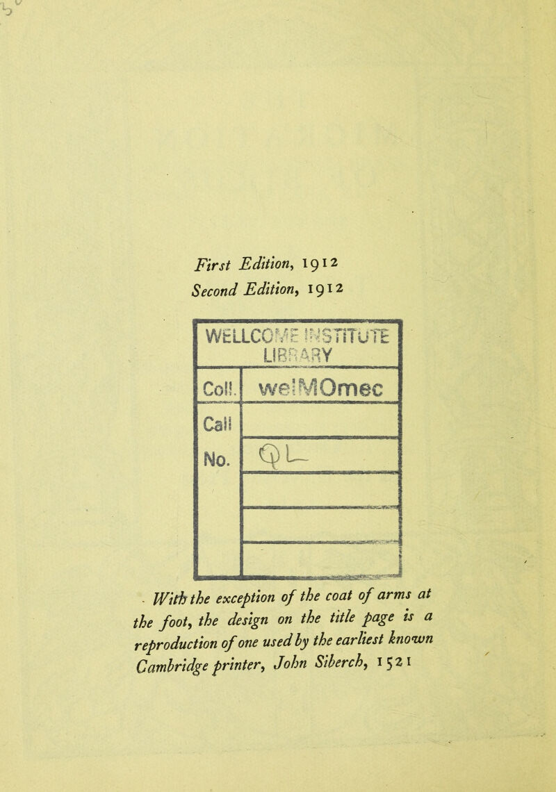 First Edition, 1912 Second Edition, 1912 WELLCOME INSTITUTE LIBRARY Coll. W0;^VIOfT10C Call No. QU J - With the exception of the coat of arms at the foot, the design on the title page is a reproduction of one used by the earliest known Cambridge printer, John Siberch, 1^21
