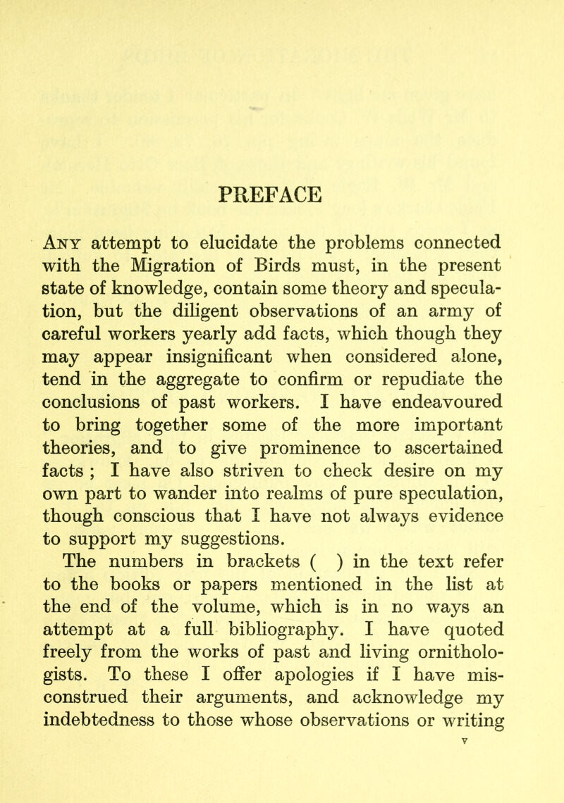 PREFACE Any attempt to elucidate the problems connected with the Migration of Birds must, in the present state of knowledge, contain some theory and specula- tion, but the diligent observations of an army of careful workers yearly add facts, which though they may appear insignificant when considered alone, tend in the aggregate to confirm or repudiate the conclusions of past workers. I have endeavoured to bring together some of the more important theories, and to give prominence to ascertained facts ; I have also striven to check desire on my own part to wander into realms of pure speculation, though conscious that I have not always evidence to support my suggestions. The numbers in brackets ( ) in the text refer to the books or papers mentioned in the list at the end of the volume, which is in no ways an attempt at a full bibliography. I have quoted freely from the works of past and living ornitholo- gists. To these I offer apologies if I have mis- construed their arguments, and acknowledge my indebtedness to those whose observations or writing