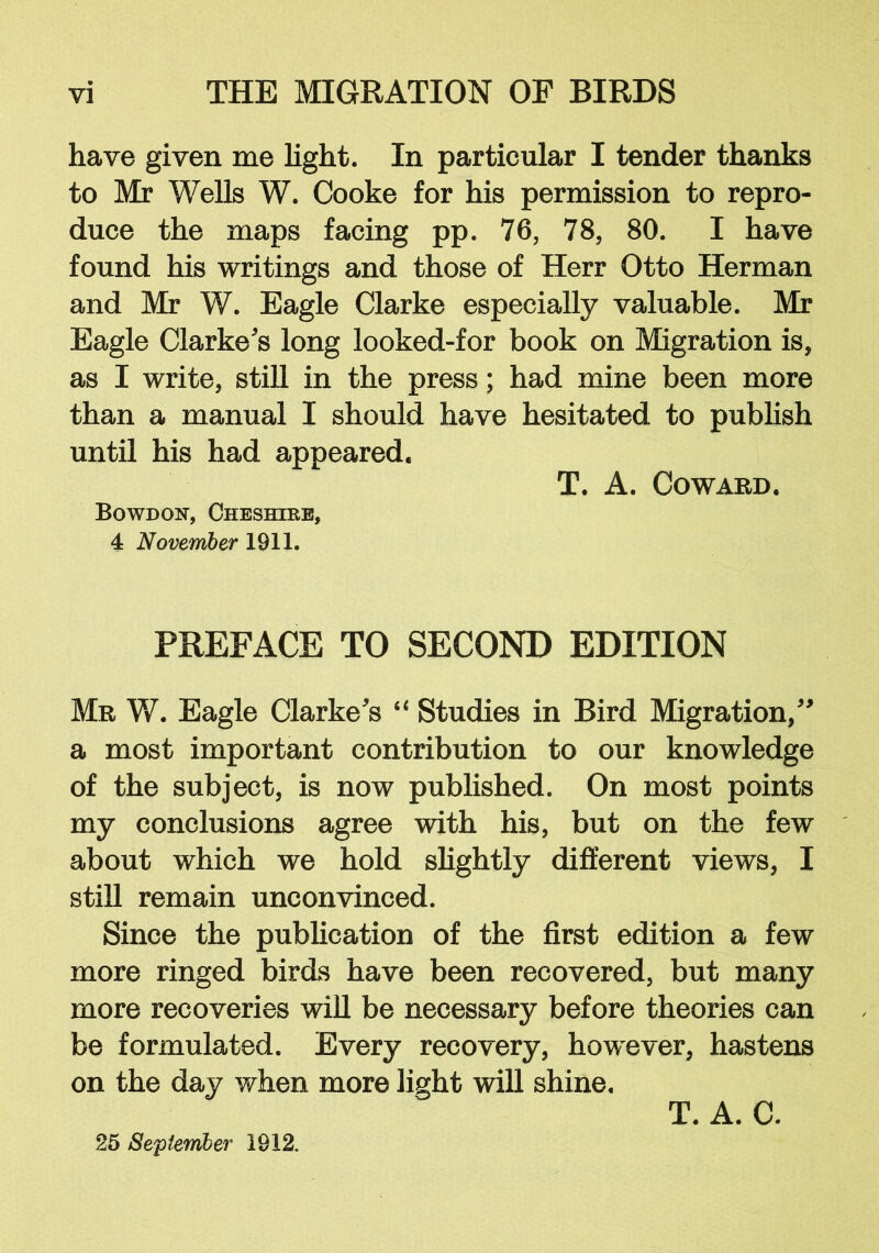 have given me light. In particular I tender thanks to Mr Wells W. Cooke for his permission to repro- duce the maps facing pp. 76, 78, 80. I have found his writings and those of Herr Otto Herman and Mr W. Eagle Clarke especially valuable. Mr Eagle Clarke's long looked-for book on Migration is, as I write, still in the press; had mine been more than a manual I should have hesitated to publish until his had appeared. T. A. Coward. Bowdoh, Cheshire, 4 November 1911. PREFACE TO SECOND EDITION Mr W. Eagle Clarke's “ Studies in Bird Migration, a most important contribution to our knowledge of the subject, is now published. On most points my conclusions agree with his, but on the few about which we hold slightly different views, I still remain unconvinced. Since the publication of the first edition a few more ringed birds have been recovered, but many more recoveries will be necessary before theories can be formulated. Every recovery, however, hastens on the day when more light will shine. T. A. C. 25 September 1912.
