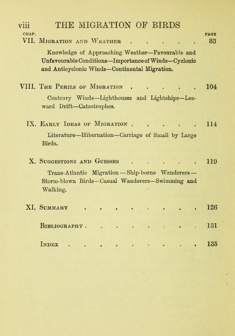 e s ft CHAP. VII. Migration and Weather ..... Knowledge of Approaching Weather—Favourable and Unfavourable Conditions—Importance of Winds—Cyclonic and Anticyclonic Winds—Continental Migration. VIII. The Perils of Migration Contrary Winds—Lighthouses and Lightships—Lee- ward Drift—Catastrophes. IX. Early Ideas of Migration . Literature—Hibernation—Carriage of Small by Large Birds. X. Suggestions and Guesses Trans-Atlantic Migration — Ship-borne Wanderers — Storm-blown Birds—Casual Wanderers—Swimming and Walking. XI. Summary Bibliography PAGE 83 104 114 119 126 131 Index 135