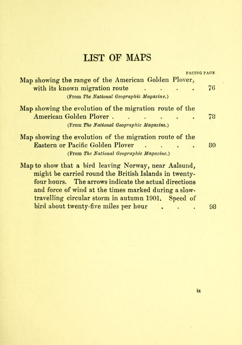 LIST OF MAPS FACING FACE Map showing the range of the American Golden Plover, with its known migration route . . . . 76 (From The National Geographic Magazine.) Map showing the evolution of the migration route of the American Golden Plover ...... 78 (From The National Geographic Magazine.) Map showing the evolution of the migration route of the Eastern or Pacific Golden Plover .... 80 (From The National Geographic Magazine.) Map to show that a bird leaving Norway, near Aalsund, might be carried round the British Islands in twenty- four hours. The arrows indicate the actual directions and force of wind at the times marked during a slow- travelling circular storm in autumn 1901, Speed of bird about twenty-five miles per hour ... 98