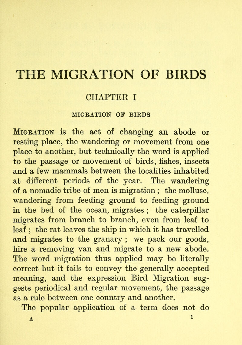 CHAPTER I MIGRATION OF BIRDS Migration is the act of changing an abode or resting place, the wandering or movement from one place to another, but technically the word is applied to the passage or movement of birds, fishes, insects and a few mammals between the localities inhabited at different periods of the year. The wandering of a nomadic tribe of men is migration ; the mollusc, wandering from feeding ground to feeding ground in the bed of the ocean, migrates ; the caterpillar migrates from branch to branch, even from leaf to leaf ; the rat leaves the ship in which it has travelled and migrates to the granary ; we pack our goods, hire a removing van and migrate to a new abode. The word migration thus applied may be literally correct but it fails to convey the generally accepted meaning, and the expression Bird Migration sug- gests periodical and regular movement, the passage as a rule between one country and another. The popular application of a term does not do