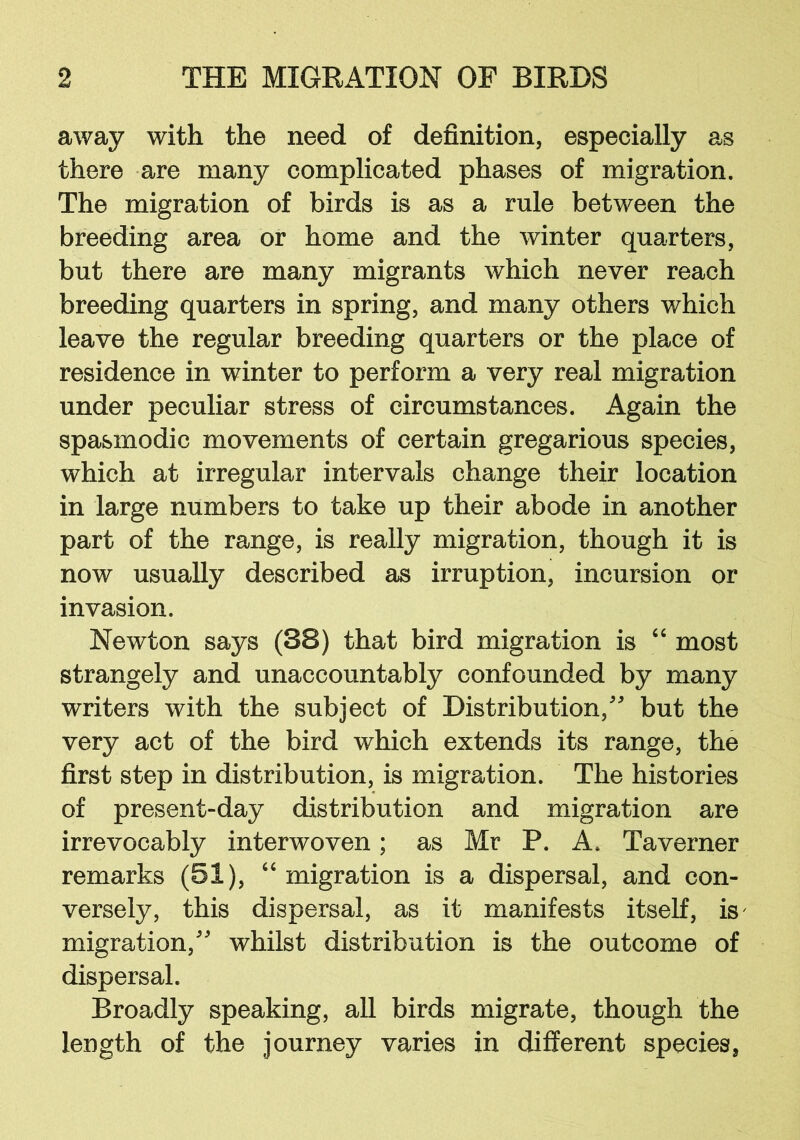 away with the need of definition, especially as there are many complicated phases of migration. The migration of birds is as a rale between the breeding area or home and the winter quarters, but there are many migrants which never reach breeding quarters in spring, and many others which leave the regular breeding quarters or the place of residence in winter to perform a very real migration under peculiar stress of circumstances. Again the spasmodic movements of certain gregarious species, which at irregular intervals change their location in large numbers to take up their abode in another part of the range, is really migration, though it is now usually described as irruption, incursion or invasion. Newton says (38) that bird migration is 4 6 most strangely and unaccountably confounded by many writers with the subject of Distribution/' but the very act of the bird which extends its range, the first step in distribution, is migration. The histories of present-day distribution and migration are irrevocably interwoven; as Mr P. A. Taverner remarks (51), 64 migration is a dispersal, and con- versely, this dispersal, as it manifests itself, is' migration, whilst distribution is the outcome of dispersal. Broadly speaking, all birds migrate, though the length of the journey varies in different species,