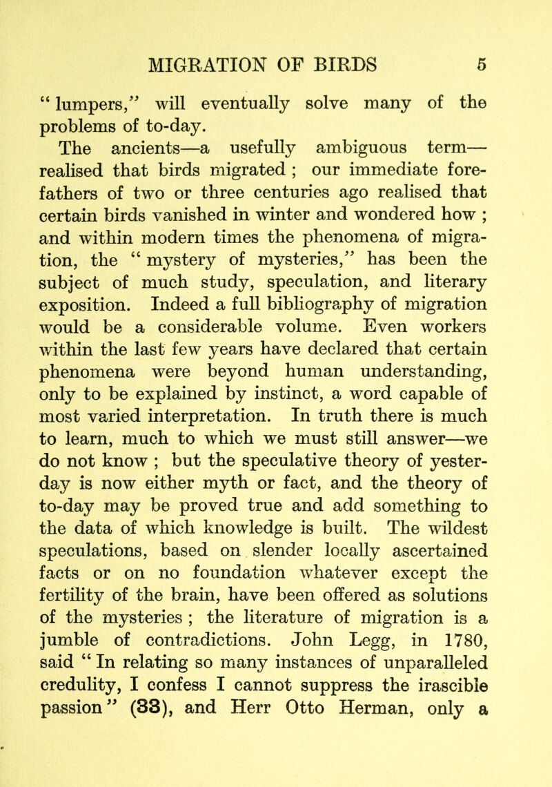 “ lumpers/' will eventually solve many of the problems of to-day. The ancients—a usefully ambiguous term— realised that birds migrated ; our immediate fore- fathers of two or three centuries ago realised that certain birds vanished in winter and wondered how ; and within modern times the phenomena of migra- tion, the “ mystery of mysteries, has been the subject of much study, speculation, and literary exposition. Indeed a full bibliography of migration would be a considerable volume. Even workers within the last few years have declared that certain phenomena were beyond human understanding, only to be explained by instinct, a word capable of most varied interpretation. In truth there is much to learn, much to which we must still answer—we do not know ; but the speculative theory of yester- day is now either myth or fact, and the theory of to-day may be proved true and add something to the data of which knowledge is built. The wildest speculations, based on slender locally ascertained facts or on no foundation whatever except the fertility of the brain, have been offered as solutions of the mysteries ; the literature of migration is a jumble of contradictions. John Legg, in 1780, said “ In relating so many instances of unparalleled credulity, I confess I cannot suppress the irascible passion  (S3), and Herr Otto Herman, only a