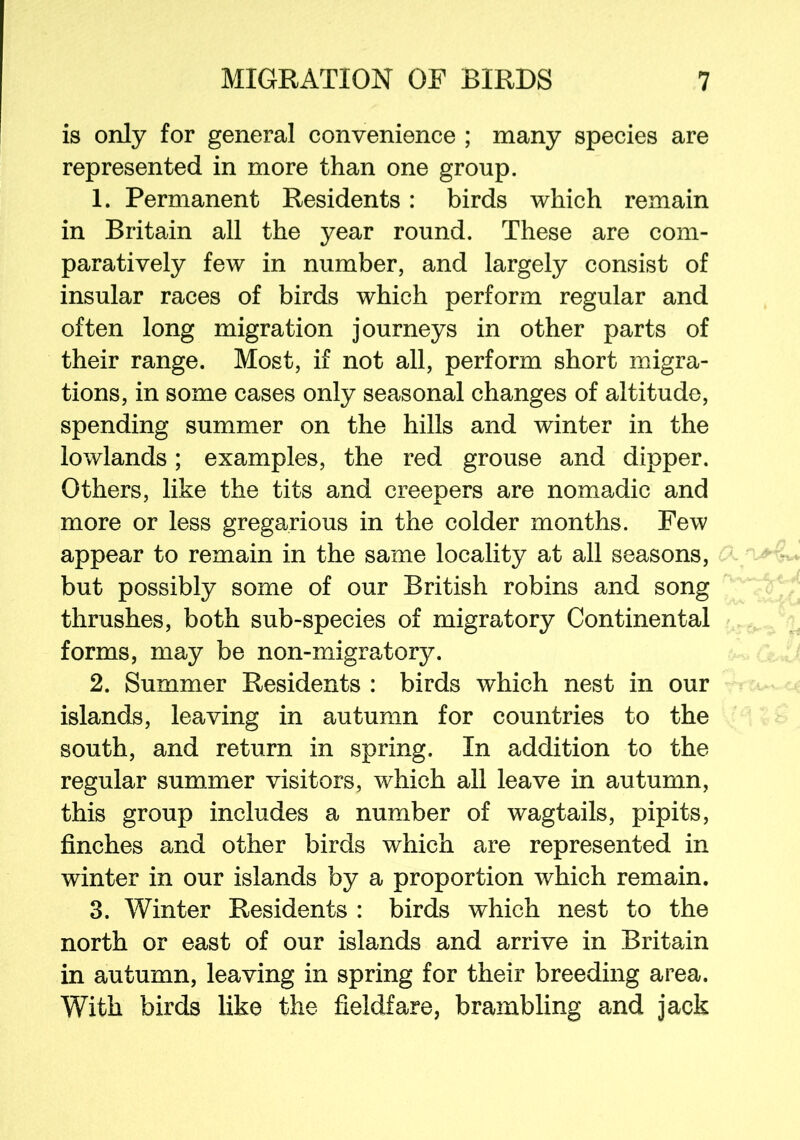 is only for general convenience ; many species are represented in more than one group. 1. Permanent Residents: birds which remain in Britain all the year round. These are com- paratively few in number, and largely consist of insular races of birds which perform regular and often long migration journeys in other parts of their range. Most, if not all, perform short migra- tions, in some cases only seasonal changes of altitude, spending summer on the hills and winter in the lowlands; examples, the red grouse and dipper. Others, like the tits and creepers are nomadic and more or less gregarious in the colder months. Few appear to remain in the same locality at all seasons, but possibly some of our British robins and song thrushes, both sub-species of migratory Continental forms, may be non-migratory. 2. Summer Residents : birds which nest in our islands, leaving in autumn for countries to the south, and return in spring. In addition to the regular summer visitors, which all leave in autumn, this group includes a number of wagtails, pipits, finches and other birds which are represented in winter in our islands by a proportion which remain. 3. Winter Residents : birds which nest to the north or east of our islands and arrive in Britain in autumn, leaving in spring for their breeding area. With birds like the fieldfare, brambling and jack