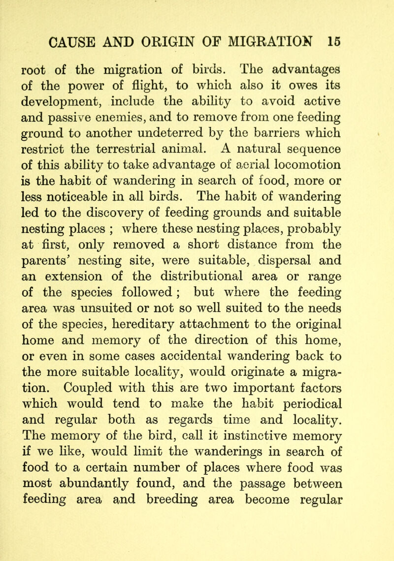 root of the migration of birds. The advantages of the power of flight, to which also it owes its development, include the ability to avoid active and passive enemies, and to remove from one feeding ground to another undeterred by the barriers which restrict the terrestrial animal. A natural sequence of this ability to take advantage of aerial locomotion is the habit of wandering in search of food, more or less noticeable in all birds. The habit of wandering led to the discovery of feeding grounds and suitable nesting places ; where these nesting places, probably at first, only removed a short distance from the parents' nesting site, were suitable, dispersal and an extension of the distributional area or range of the species followed; but where the feeding area was unsuited or not so well suited to the needs of the species, hereditary attachment to the original home and memory of the direction of this home, or even in some cases accidental wandering back to the more suitable locality, would originate a migra- tion. Coupled with this are two important factors which would tend to make the habit periodical and regular both as regards time and locality. The memory of the bird, call it instinctive memory if we like, would limit the wanderings in search of food to a certain number of places where food was most abundantly found, and the passage between feeding area and breeding area become regular