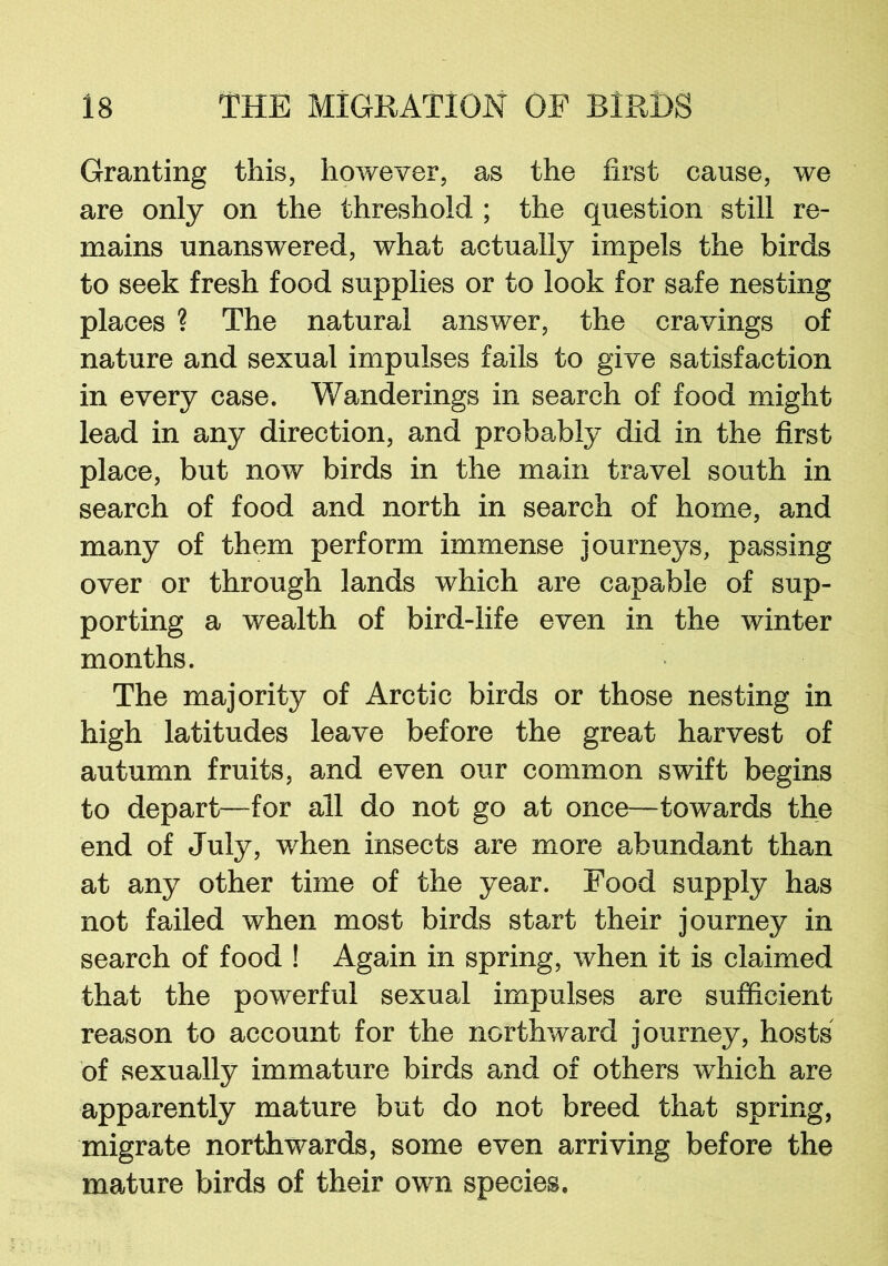 Granting this, however, as the first cause, we are only on the threshold ; the question still re- mains unanswered, what actually impels the birds to seek fresh food supplies or to look for safe nesting places ? The natural answer, the cravings of nature and sexual impulses fails to give satisfaction in every case. Wanderings in search of food might lead in any direction, and probably did in the first place, but now birds in the main travel south in search of food and north in search of home, and many of them perform immense journeys, passing over or through lands which are capable of sup- porting a wealth of bird-life even in the winter months. The majority of Arctic birds or those nesting in high latitudes leave before the great harvest of autumn fruits, and even our common swift begins to depart—for all do not go at once—towards the end of July, when insects are more abundant than at any other time of the year. Food supply has not failed when most birds start their journey in search of food ! Again in spring, when it is claimed that the powerful sexual impulses are sufficient reason to account for the northward journey, hosts of sexually immature birds and of others which are apparently mature but do not breed that spring, migrate northwards, some even arriving before the mature birds of their own species.