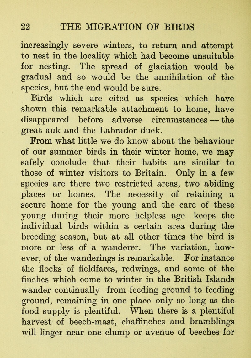 increasingly severe winters, to return and attempt to nest in the locality which had become unsuitable for nesting. The spread of glaciation would be gradual and so would be the annihilation of the species, but the end would be sure. Birds which are cited as species which have shown this remarkable attachment to home, have disappeared before adverse circumstances — the great auk and the Labrador duck. From what little we do know about the behaviour of our summer birds in their winter home, we may safely conclude that their habits are similar to those of winter visitors to Britain. Only in a few species are there two restricted areas, two abiding places or homes. The necessity of retaining a secure home for the young and the care of these young during their more helpless age keeps the individual birds within a certain area during the breeding season, but at all other times the bird is more or less of a wanderer. The variation, how- ever, of the wanderings is remarkable. For instance the flocks of fieldfares, redwings, and some of the finches which come to winter in the British Islands wander continually from feeding ground to feeding, ground, remaining in one place only so long as the food supply is plentiful. When there is a plentiful harvest of beech-mast, chaffinches and bramblings will linger near one clump or avenue of beeches for