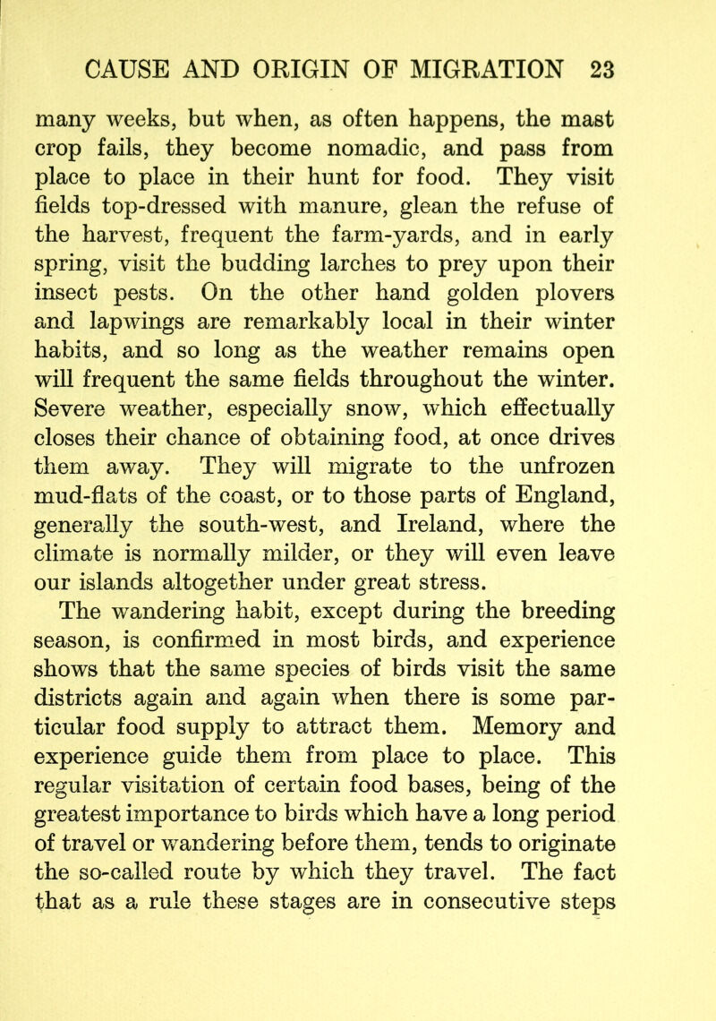 many weeks, but when, as often happens, the mast crop fails, they become nomadic, and pass from place to place in their hunt for food. They visit fields top-dressed with manure, glean the refuse of the harvest, frequent the farm-yards, and in early spring, visit the budding larches to prey upon their insect pests. On the other hand golden plovers and lapwings are remarkably local in their winter habits, and so long as the weather remains open will frequent the same fields throughout the winter. Severe weather, especially snow, which effectually closes their chance of obtaining food, at once drives them away. They will migrate to the unfrozen mud-flats of the coast, or to those parts of England, generally the south-west, and Ireland, where the climate is normally milder, or they will even leave our islands altogether under great stress. The wandering habit, except during the breeding season, is confirmed in most birds, and experience shows that the same species of birds visit the same districts again and again when there is some par- ticular food supply to attract them. Memory and experience guide them from place to place. This regular visitation of certain food bases, being of the greatest importance to birds which have a long period of travel or wandering before them, tends to originate the so-called route by which they travel. The fact that as a rule these stages are in consecutive steps