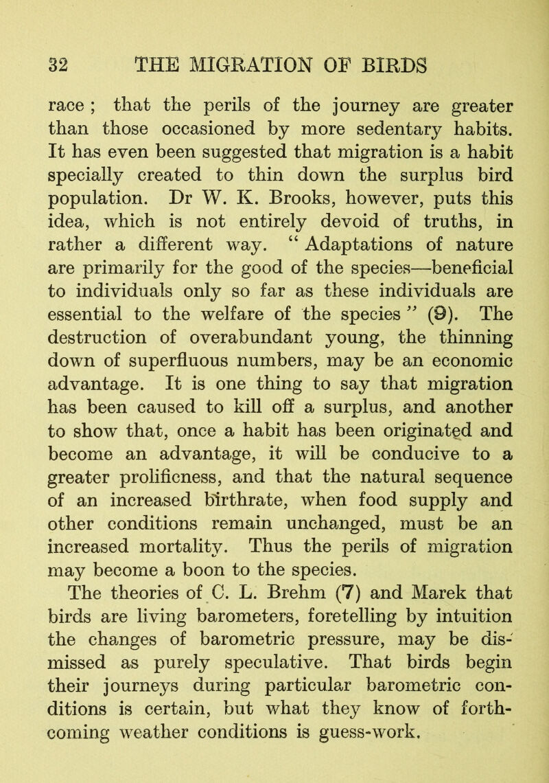 race ; that the perils of the journey are greater than those occasioned by more sedentary habits. It has even been suggested that migration is a habit specially created to thin down the surplus bird population. Dr W. K. Brooks, however, puts this idea, which is not entirely devoid of truths, in rather a different way. “ Adaptations of nature are primarily for the good of the species—beneficial to individuals only so far as these individuals are essential to the welfare of the species ” (9). The destruction of overabundant young, the thinning down of superfluous numbers, may be an economic advantage. It is one thing to say that migration has been caused to kill off a surplus, and another to show that, once a habit has been originated and become an advantage, it will be conducive to a greater prolificness, and that the natural sequence of an increased birthrate, when food supply and other conditions remain unchanged, must be an increased mortality. Thus the perils of migration may become a boon to the species. The theories of C. L. Brehm (7) and Marek that birds are living barometers, foretelling by intuition the changes of barometric pressure, may be dis- missed as purely speculative. That birds begin their journeys during particular barometric con- ditions is certain, but what they know of forth- coming weather conditions is guess-work.