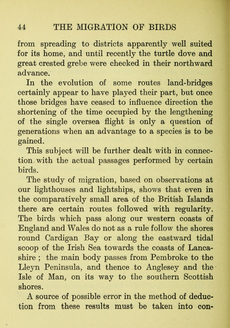 from spreading to districts apparently well suited for its home, and until recently the turtle dove and great crested grebe were checked in their northward advance. In the evolution of some routes land-bridges certainly appear to have played their part, but once those bridges have ceased to influence direction the shortening of the time occupied by the lengthening of the single oversea flight is only a question of generations when an advantage to a species is to be gained. This subject will be further dealt with in connec- tion with the actual passages performed by certain birds. The study of migration, based on observations at our lighthouses and lightships, shows that even in the comparatively small area of the British Islands there are certain routes followed with regularity. The birds which pass along our western coasts of England and Wales do not as a rule follow the shores round Cardigan Bay or along the eastward tidal scoop of the Irish Sea towards the coasts of Lanca- shire ; the main body passes from Pembroke to the Lleyn Peninsula, and thence to Anglesey and the' Isle of Man, on its way to the southern Scottish shores. A source of possible error in the method of deduc- tion from these results must be taken into con-