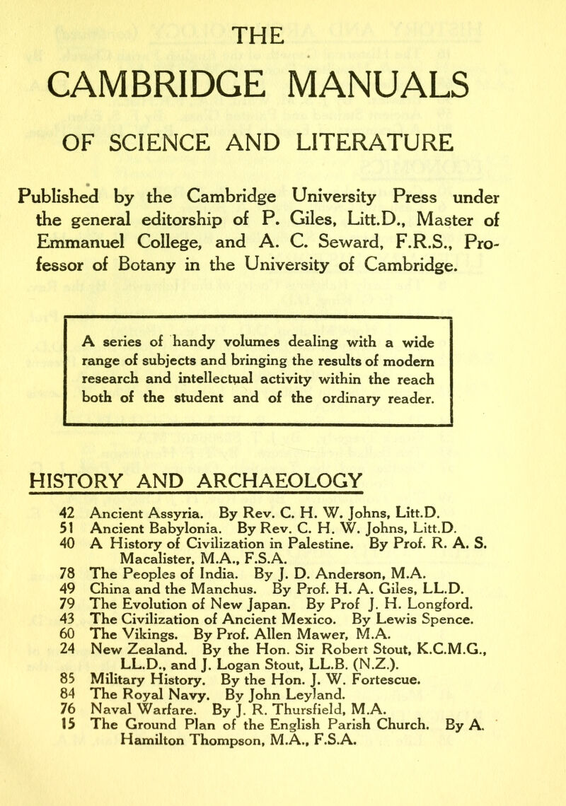 THE CAMBRIDGE MANUALS OF SCIENCE AND LITERATURE Published by the Cambridge University Press under the general editorship of P. Giles, Litt.D., Master of Emmanuel College, and A. C. Seward, F.R.S., Pro- fessor of Botany in the University of Cambridge. A series of handy volumes dealing with a wide range of subjects and bringing the results of modern research and intellectual activity within the reach both of the student and of the ordinary reader. HISTORY AND ARCHAEOLOGY 42 Ancient Assyria. By Rev. C. H. W. Johns, Litt.D. 51 Ancient Babylonia. By Rev. C. H. W. Johns, Litt.D. 40 A History of Civilization in Palestine. By Prof. R. A. S. Macalister, M.A., F.S.A. 78 The Peoples of India. By J. D. Anderson, M.A. 49 China and the Manchus. By Prof. H. A. Giles, LL.D. 79 The Evolution of New Japan. By Prof J. H. Longford. 43 The Civilization of Ancient Mexico. By Lewis Spence. 60 The Vikings. By Prof. Allen Mawer, M.A. 24 New Zealand. By the Hon. Sir Robert Stout, K.C.M.G., LL.D., and J. Logan Stout, LL.B. (N.Z.). 83 Military History. By the Hon. J. W. Fortescue. 84 The Royal Navy. By John Leyland. 76 Naval Warfare. By J. R. Thursfield, M.A. 35 The Ground Plan of the English Parish Church. By A. Hamilton Thompson, M.A., F.S.A.