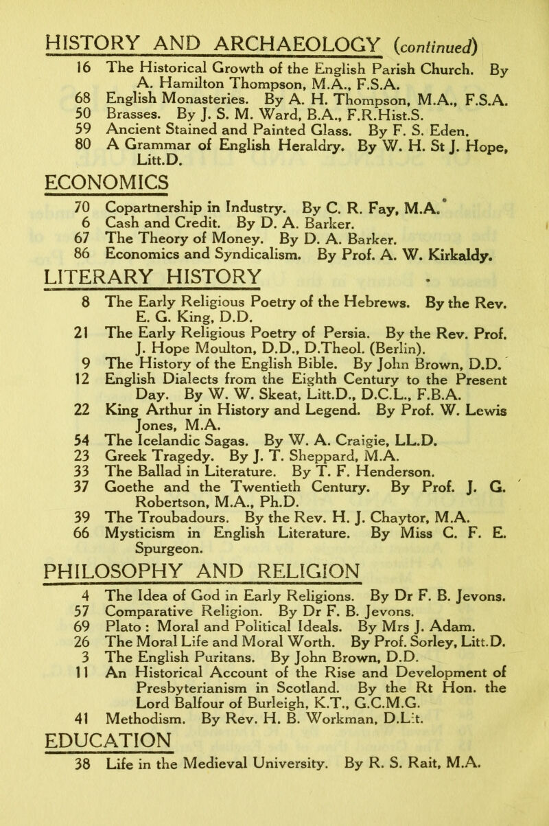 HISTORY AND ARCHAEOLOGY (continued) 16 lhe Historical Growth of the English Parish Church. By A. Hamilton Thompson, M.A., F.S.A. 68 English Monasteries. By A. H. Thompson, M.A., F.S.A. 50 Brasses. By J. S. M. Ward, B.A., F.R.Hist.S. 59 Ancient Stained and Painted Glass. By F. S. Eden. 80 A Grammar of English Heraldry. By W. H. St J. Hope, Litt.D. ECONOMICS 70 Copartnership in Industry. By C. R. Fay, M.A.° 6 Cash and Credit. By D. A. Barker. 67 The Theory of Money. By D. A. Barker. 86 Economics and Syndicalism. By Prof. A. W. Kirkaldy. LITERARY HISTORY 8 The Early Religious Poetry of the Hebrews. By the Rev. E. G. King, D.D. 21 The Early Religious Poetry of Persia. By the Rev. Prof. J. Hope Moulton, D.D., D.Theol. (Berlin). 9 The History of the English Bible. By John Brown, D.D. 12 English Dialects from the Eighth Century to the Present Day. By W. W. Skeat, Litt.D., D.C.L., F.B.A. 22 King Arthur in History and Legend. By Prof. W. Lewis Jones, M.A. 54 The Icelandic Sagas. By W. A. Craigie, LL.D. 23 Greek Tragedy. By J. T. Sheppard, M.A. 33 The Ballad in Literature. By T. F. Henderson. 37 Goethe and the Twentieth Century. By Prof. J. G. Robertson, M.A., Ph.D. 39 The Troubadours. By the Rev. H. J. Chaytor, M.A. 66 Mysticism in English Literature. By Miss C. F. E. Spurgeon. PHILOSOPHY AND RELIGION 4 The Idea of God in Early Religions. By Dr F. B. Jevons. 57 Comparative Religion. By Dr F. B. Jevons. 69 Plato : Moral and Political Ideals. By Mrs J. Adam. 26 The Moral Life and Moral Worth. By Prof. Sorley, Litt.D. 3 The English Puritans. By John Brown, D.D. 11 An Historical Account of the Rise and Development of Presbyterianism in Scotland. By the Rt Hon. the Lord Balfour of Burleigh, K.T., G.C.M.G. 41 Methodism. By Rev. H. B. Workman, D.Lit. EDUCATION 38 Life in the Medieval University. By R. S. Rait, M.A.