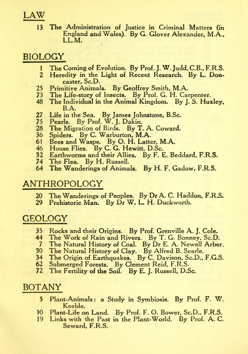 LAW 13 The Administration of Justice in Criminal Matters (in England and Wales). By G. Glover Alexander, M.A., LL.M. t BIOLOGY 1 The Coming of Evolution. By Prof. J. W. Judd, C.B., F.R.S. 2 Heredity in the Light of Recent Research. By L. Don- caster, Sc.D. 25 Primitive Animals. By Geoffrey Smith, M.A. 73 The Life-story of Insects. By Prof. G. H. Carpenter. 48 The Individual in the Animal Kingdom. By J. S. Huxley, B.A. 27 Life in the Sea. By James Johnstone, B.Sc. 75 Pearls. By Prof. W. J. Dakin. 28 The Migration of Birds. By T. A. Coward. 36 Spiders. By C. Warburton, M.A. 61 Bees and Wasps. By O. H. Latter, M.A. 46 House Flies. By C. G. Hewitt, D.Sc. 32 Earthworms and their Allies. By F. E. Beddard, F.R.S. 74 The Flea. By H. Russell. 64 The Wanderings of Animals. By H. F. Gadow, F.R.S. ANTHROPOLOGY 20 The Wanderings of Peoples. By Dr A. C. Haddon, F.R.S. 29 Prehistoric Man. By Dr W. L. H. Duckworth. GEOLOGY 35 Rocks and their Origins. By Prof. Grenville A. J. Cole. 44 The Work of Rain and Rivers. By T. G. Bonney, Sc.D. 7 The Natural History of Coal. By Dr E. A. Newell Arber. 30 The Natural History of Clay. By Alfred B. Searle. 34 The Origin of Earthquakes. By C. Davison, Sc.D., F.G.S. 62 Submerged Forests. By Clement Reid, F.R.S. 72 The Fertility of the Soil. By E. J. Russell, D.Sc. BOTANY 5 Plant-Animals: a Study in Symbiosis. By Prof. F. W. Keeble. H) Plant-Life on Land. By Prof. F. O. Bower, Sc.D., F.R.S. 19 Links with the Past in the Plant-World. By Prof. A. C. Seward, F.R.S.
