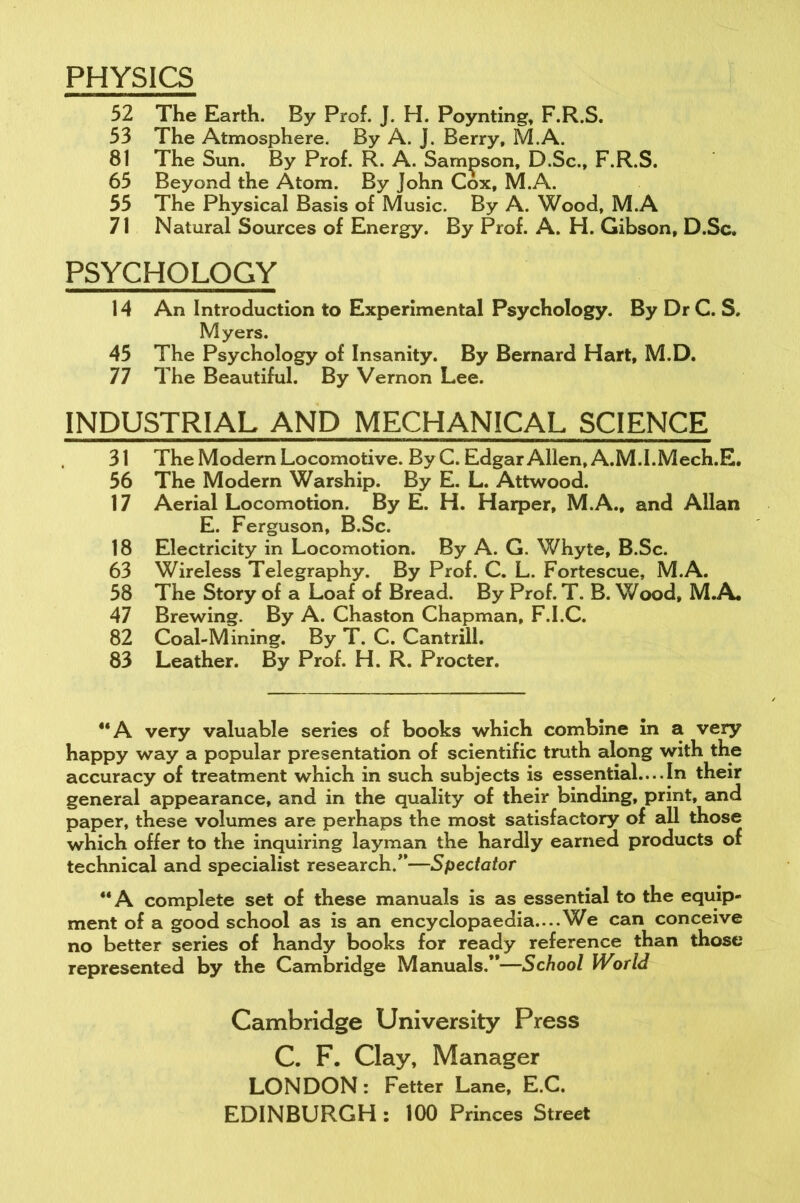 PHYSICS 52 The Earth. By Prof. J. H. Poynting, F.R.S. 53 The Atmosphere. By A. J. Berry, M.A. 81 The Sun. By Prof. R. A. Sampson, D.Sc., F.R.S. 65 Beyond the Atom. By John Cox, M.A. 55 The Physical Basis of Music. By A. Wood, M.A 71 Natural Sources of Energy. By Prof. A. H. Gibson, D.Sc, PSYCHOLOGY 14 An Introduction to Experimental Psychology. By DrC. S. Myers. 45 The Psychology of Insanity. By Bernard Hart, M.D. 77 The Beautiful. By Vernon Lee. INDUSTRIAL AND MECHANICAL SCIENCE 31 The Modern Locomotive. By C. Edgar Allen, A.M.I.Mech.E. 56 The Modern Warship. By E. L. Attwood. 17 Aerial Locomotion. By E. H. Harper, M.A., and Allan E. Ferguson, B.Sc. 18 Electricity in Locomotion. By A. G. Whyte, B.Sc. 63 Wireless Telegraphy. By Prof. C. L. Fortescue, M.A. 58 The Story of a Loaf of Bread. By Prof. T. B. Wood, M.A. 47 Brewing. By A. Chaston Chapman, F.I.C. 82 Coal-Mining. By T. C. Cantrill. 83 Leather. By Prof. H. R. Procter. “A very valuable series of books which combine in a very happy way a popular presentation of scientific truth along with the accuracy of treatment which in such subjects is essential....In their general appearance, and in the quality of their binding, print, and paper, these volumes are perhaps the most satisfactory of all those which offer to the inquiring layman the hardly earned products of technical and specialist research/’—Spectator “A complete set of these manuals is as essential to the equip- ment of a good school as is an encyclopaedia....We can conceive no better series of handy books for ready reference than those represented by the Cambridge Manuals/*—School World Cambridge University Press C. F. Clay, Manager LONDON: Fetter Lane, E.C. EDINBURGH : 100 Princes Street