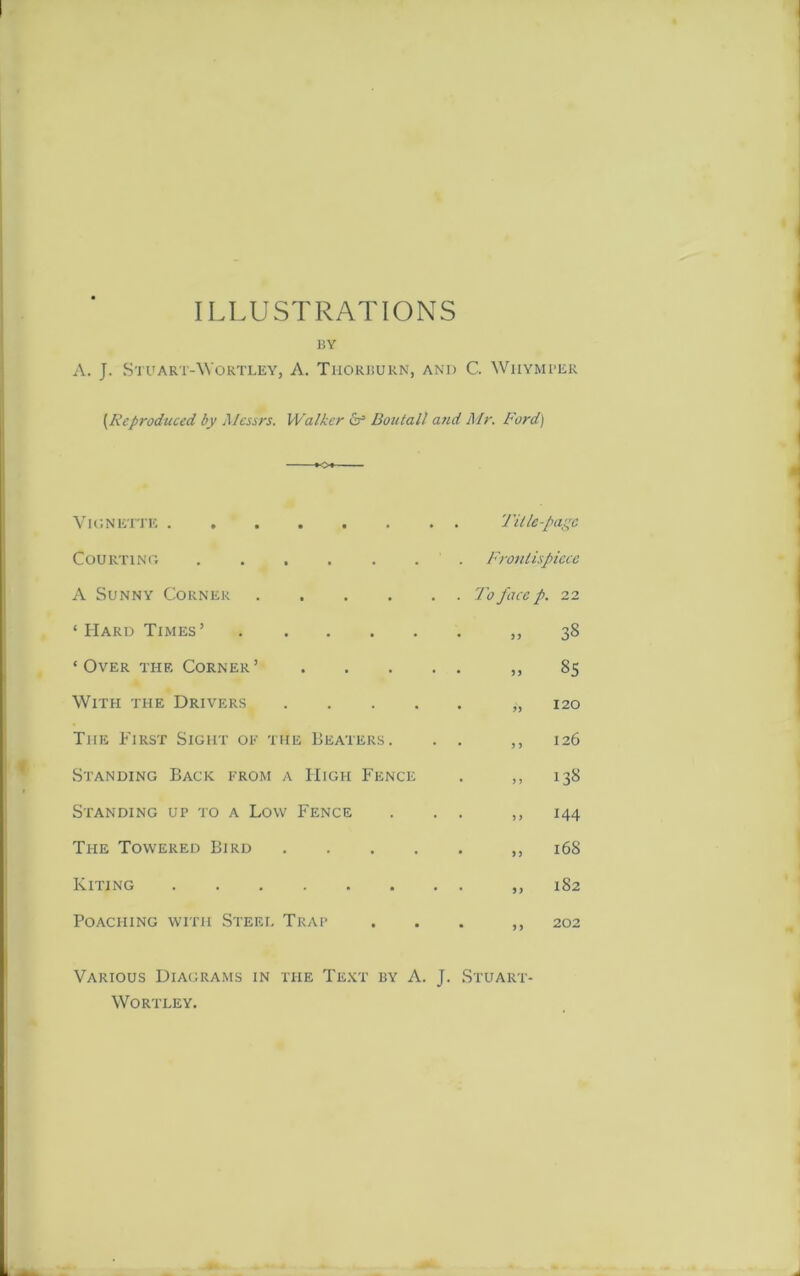 ILLUSTRATIONS BY A. J. Stuart-Wortley, A. Tiiorburn, and C. Whymper [Reproduced by Messrs. Walker & Boutall a?ul Mr. Ford) K>* Vignette . Title-i \lgC Courting . Frontispiece A Sunny Corner . To face p. 22 ‘ Hard Times’ • 5 5 38 ‘ Over the Corner ’ • 55 85 With the Drivers .... • 55 120 The First Sight of the Beaters. * 5 5 126 Standing Back from a High Fence • 5 J 138 Standing up to a Low Fence • 5 J 144 The Towered Bird • 55 168 Kiting * 5 5 182 Poaching with Steel Trap • 55 202 Various Diagrams in the Text by A. J. WORTLEY. Stuart-