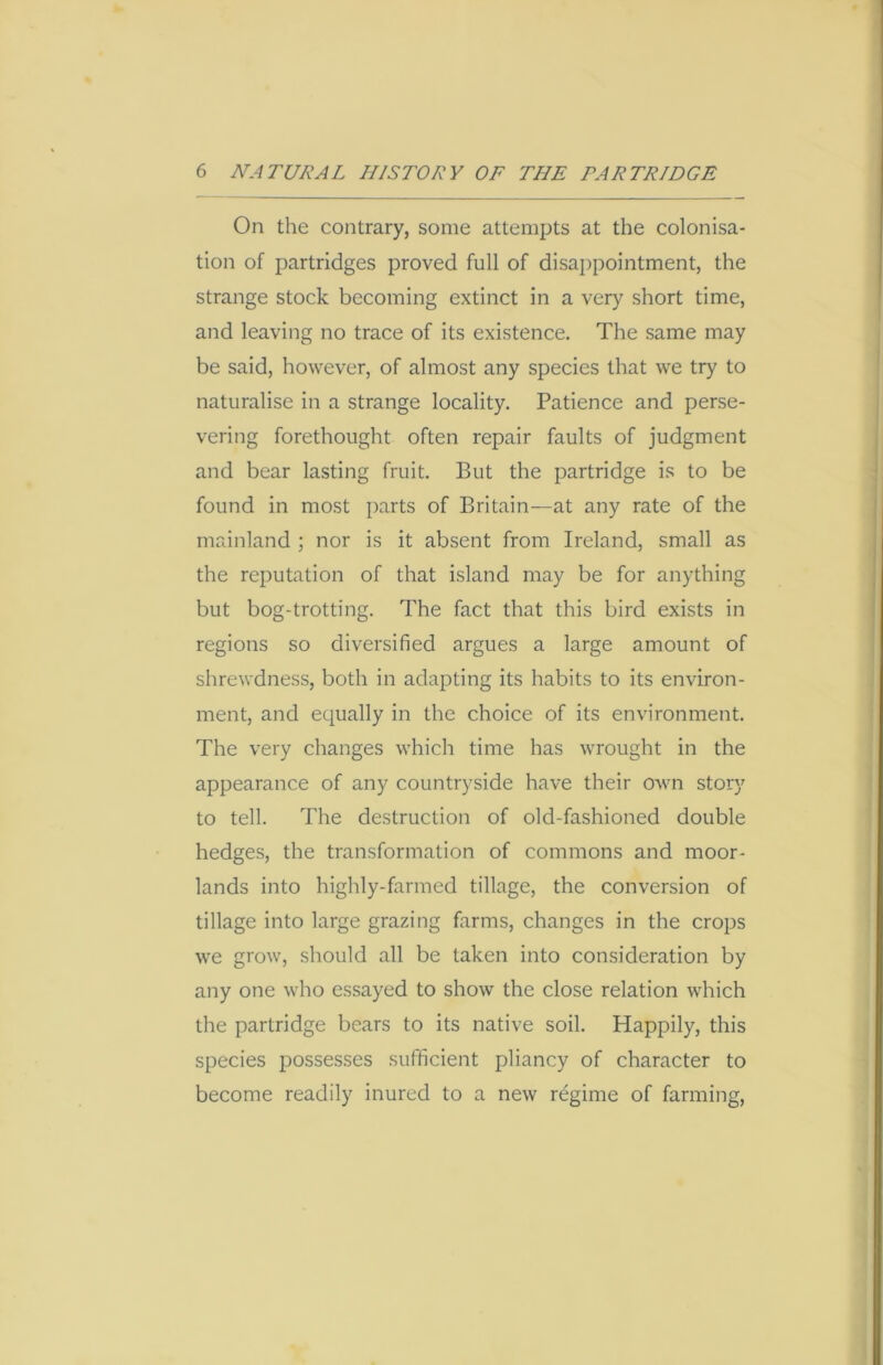 On the contrary, some attempts at the colonisa- tion of partridges proved full of disappointment, the strange stock becoming extinct in a very short time, and leaving no trace of its existence. The same may be said, however, of almost any species that we try to naturalise in a strange locality. Patience and perse- vering forethought often repair faults of judgment and bear lasting fruit. But the partridge is to be found in most parts of Britain—at any rate of the mainland ; nor is it absent from Ireland, small as the reputation of that island may be for anything but bog-trotting. The fact that this bird exists in regions so diversified argues a large amount of shrewdness, both in adapting its habits to its environ- ment, and equally in the choice of its environment. The very changes which time has wrought in the appearance of any countryside have their own story to tell. The destruction of old-fashioned double hedges, the transformation of commons and moor- lands into highly-farmed tillage, the conversion of tillage into large grazing farms, changes in the crops we grow, should all be taken into consideration by any one who essayed to show the close relation which the partridge bears to its native soil. Happily, this species possesses sufficient pliancy of character to become readily inured to a new regime of farming,