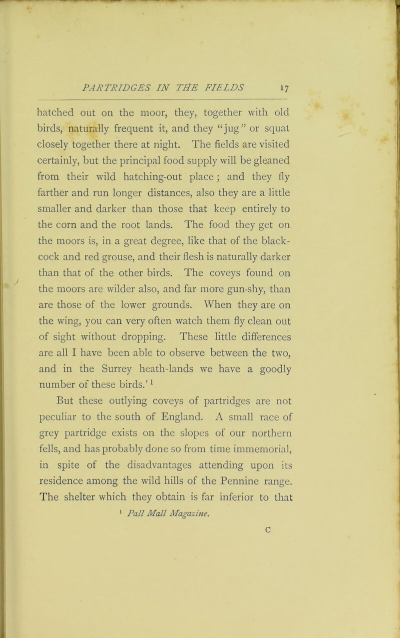 hatched out on the moor, they, together with old birds, naturally frequent it, and they “jug” or squat closely together there at night. The fields are visited certainly, but the principal food supply will be gleaned from their wild hatching-out place; and they fly farther and run longer distances, also they are a little smaller and darker than those that keep entirely to the corn and the root lands. The food they get on the moors is, in a great degree, like that of the black- cock and red grouse, and their flesh is naturally darker than that of the other birds. The coveys found on the moors are wilder also, and far more gun-shy, than are those of the lower grounds. When they are on the wing, you can very often watch them fly clean out of sight without dropping. These little differences are all I have been able to observe between the two, and in the Surrey heath-lands we have a goodly number of these birds.’1 But these outlying coveys of partridges are not peculiar to the south of England. A small race of grey partridge exists on the slopes of our northern fells, and has probably done so from time immemorial, in spite of the disadvantages attending upon its residence among the wild hills of the Pennine range. The shelter which they obtain is far inferior to that 1 Pall Mall Magazine. C