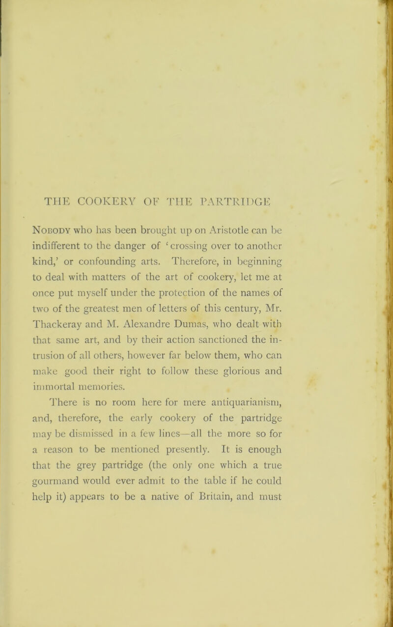 Nobody who has been brought up on Aristotle can be indifferent to the danger of ‘crossing over to another kind,’ or confounding arts. Therefore, in beginning to deal with matters of the art of cookery, let me at once put myself under the protection of the names of two of the greatest men of letters of this century, Mr. Thackeray and M. Alexandre Dumas, who dealt with that same art, and by their action sanctioned the in- trusion of all others, however far below them, who can make good their right to follow these glorious and immortal memories. There is no room here for mere antiquarianism, and, therefore, the early cookery of the partridge may be dismissed in a few lines—all the more so for a reason to be mentioned presently. It is enough that the grey partridge (the only one which a true gourmand would ever admit to the table if he could help it) appears to be a native of Britain, and must