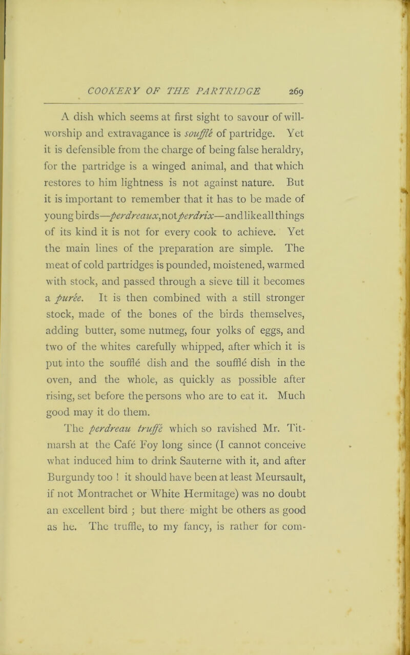 A dish which seems at first sight to savour of will- worship and extravagance is souffle of partridge. Yet it is defensible from the charge of being false heraldry, for the partridge is a winged animal, and that which restores to him lightness is not against nature. But it is important to remember that it has to be made of young birds—perdreaux,no\.perdrix—andlikeall things of its kind it is not for every cook to achieve. Yet the main lines of the preparation are simple. The meat of cold partridges is pounded, moistened, warmed with stock, and passed through a sieve till it becomes a puree. It is then combined with a still stronger stock, made of the bones of the birds themselves, adding butter, some nutmeg, four yolks of eggs, and two of the whites carefully whipped, after which it is put into the souffle dish and the souffle dish in the oven, and the whole, as quickly as possible after rising, set before the persons who are to eat it. Much good may it do them. The perdreau truffle which so ravished Mr. Tit- marsh at the Cafe Foy long since (I cannot conceive what induced him to drink Sauterne with it, and after Burgundy too ! it should have been at least Meursault, if not Montrachet or White Hermitage) was no doubt an excellent bird ; but there might be others as good as he. The truffle, to my fancy, is rather for com-