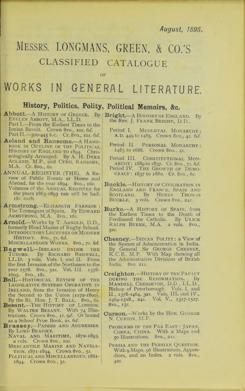 August, 1895. Messrs. LONGMANS, GREEN, & CO.'S CLASSIFIED CATALOGUE OF WORKS IN GENERAL LITERATURE. History, Politics, Polity, Political Memoirs, &c. Abbott.—A Hrstory of Greece. Evelyn Abbott, M.A., LL.D. Part I.—From the Earliest Times to the Ionian Revolt. Crown 8vo., ioj. 6d. Part 11.-500-445 B.c. Cr. 8vo., 10s. 6d. Acland and Eansome.—A Hand- book in Outline of the Political History of England to 1894. Chro- nologically Arranged. By A. H. Dyke Acland, M.P., and Cyril Ransome, M.A. Cr. 8vo., 6j. ANNUAL REGISTER (THE). A Re- view of Public Events at Home and Abroad, for the year 1894. 8vo., i8r. Volumes of the Annual Register for the years 1863-1893 can still be had. i8.r. each. Armstrong.—Elizabeth Farnese ; The Termagant of Spain. By Edward Armstrong, M.A. 8vo., 16s. Arnold.—Works by T. Arnold, D.D., formerly Head Master of Rugby School. Introductory Lectures on Modern History. 8vo., ys. 6d. Miscellaneous Works. 8vo., ys. 6d. Bagwell.—Ireland under the Tudors. By Richard Bagwell, LL.D. 3 vols. Vols. I. and II. From the first Invasion of the Northmen to the year 1578. 8vo., 321. Vol. III. 1578- 1603. 8vo., i8j. Ball.—Historical Review of the Legislative Systems Operative in the Second to the Union (1172-1800). By the Rt. Hon. J. T. Ball. 8vo., 6s. Besant.—The History of London. By Walter Besant. With 74 Illus- trations. Crown 8vo., ir. 9d. Or bound as a School Prize Book, 2s. 6d. Brassey.—Papers and Addresses. By Lord Brassey. Naval and Maritime, 1872-1893. 2 vols. Crown 8vo., lor. Mercantile Marine and Naviga- tion, 1871-1894. Crown 8vo., 51. Political and Miscellaneous, 1861- 1894. Crown 8vo., 51. Bright.—A H istory of England. By the Rev. J. Frank Bright, D.D., Period I. Medleval Monarchy: A.d. 449 to 1485. Crown 8vo., 4s. 6d. Period II. Personal Monarchy: 1485 to 1688. Crown 8vo., 5j. Period III. Constitutional Mon- archy : 1689 to 1837. Cr. 8vo., ys. 6d. Period IV. The Growth of Demo- cracy : 1837 to 1880. Cr. 8vo., 6s. Buckle.—History of Civilisation in England and France, Spain and Scotland. By Henry Thomas Buckle. 3 vols. Crown 8vo., 24s. Burke.—A History of Spain, from the Earliest Times to the Death of Ferdinand the Catholic. By Ulick Ralph Burke, M.A. 2 vols. 8vo., 32J. Chesney.—Indian Polity : a View of the System of Administration in India. By General Sir George Chesney, K.C. B., M.P. With Map showing all the Administrative Divisions of British India. 8vo. 21 s. j Creighton.—History ok the Papacy during the Reformation. By Mandell Creighton, D.D., LL.D., II., 1378-1464, 32s. Vols. III. and IV., 1464-1518., 24s. Vol. V., 1517-1527, 8vo., 15 s. Curzon.—Works by the Hon. George N. Curzon, M.P. Problems of the Far East : Japan, Corea, China. With 2 Maps and 50 Illustrations. 8vo., 21 s. Persia and the Persian Question. With 9 Maps, 96 Illustrations, Appen- dices, and an Index. 2 vols. 8vo., 425. By