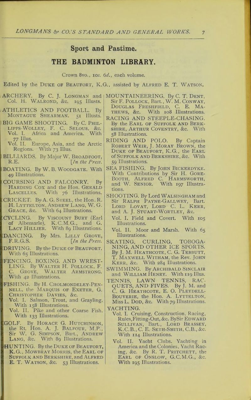 Sport and Pastime. THE BADMINTON LIBRARY. Crown 8vo., ioj. 6d., each volume. Edited by the Duke of Beaufort, K.G., assisted by Alfred E. T. Watson. ARCHERY. By C. J. LONGMAN and Col. H. Walrond, &c. 195 Illusts. ATHLETICS AND FOOTBALL. By Montague Shearman. 51 Illusts. BIG GAME SHOOTING. By C. Phil- lipps-Wolley, F. C. Selous, &c. Vol. I. Africa and America. With 77 Illus. Vol. II. Europe, Asia, and the Arctic Regions. With 73 Illus. BILLIARDS. By Major W. Broadfoot, R.E. [/n the Press. BOATING. By W. B. Woodgate. With I 49 Illustrations. I COURSING AND FALCONRY. By Harding Cox and the Hon. Gerald Lasceli.es. With 76 Illustrations. I CRICKET. By A. G. Steel, the Hon. R. : H. Lyttelton, Andrew Lang, W. G. I Grace, &c. With 64 Illustrations. I CYCLING. By Viscount Bury (Earl of Albemarle), K.C.M.G., and G. I Lacy Hillier. With 89 Illustrations. ■DANCING. By Mrs. Lilly Grove, F. R.G.S. [/n the Press. ■ DRIVING. By the Duke of Beaufort. I With 65 Illustrations. ■ FENCING, BOXING. AND WREST- LING. By Walter H. Pollock, F. C. Grove, Walter Armstrong. I With 42 Illustrations. ■ FISHING. By H. Cholmondei.ey-Pen- I nell, the Marquis of Exeter, G. Christopher Davies, &c. I Vol. I. Salmon, Trout, and Grayling. With 158 Illustrations. I Vol. II. Pike and other Coarse Fish. With 133 Illustrations. IgOLF. By Horace G. Hutchinson, the Rt. Hon. A. J. Balfour, M.P., I Sir W. G. Simpson, Bart., Andrew I Lang, &c. With 89 Illustrations. ■HUNTING. By the Duke of Beaufort, K.G., Mowbray Morris, the Earl of Suffolk and Berkshire, and Alfred 1 E. T. Watson, See. 53 Illustrations. MOUNTAINEERING. By C. T. Dent, Sir F. Pollock, Bart., W. M. Conway, Douglas Freshfield, C. E. Ma- thews, &c. With 108 Illustrations. RACING AND STEEPLE-CHASING. By the Earl of Suffolk and Berk- shire, Arthur Coventry, &c. With 58 Illustrations. RIDING AND POLO. By Captain Robert Weir, J. Moray Brown, the Duke of Beaufort, K.G., the Earl of Suffolk and Berkshire, &c. With 59 Illustrations. SEA FISHING. By John Bickerdyke. With Contributions by Sir H. Gore- Booth, Alfred C. Harmsworth, and W. Senior. With 197 Illustra- tions. SHOOTING. By Lord Walsingham and Sir Ralph Payne-Gallwey, Bart. Lord Lovat, Lord C. L. Kerr, and A. J. Stuart-Wortley, &c. Vol. I. Field and Covert. With 105 Illustrations. Vol. II. Moor and Marsh. With 65 Illustrations. SKATING, CURLING, TOBOGA- NING, AND OTHER ICE SPORTS. By J. M. Heathcote, C. G. Tebbutt, T. Maxwell Witham, the Rev. John Kerr, &c. With 284 Illustrations. SWIMMING. By Archibald Sinclair and William Henry. With 119 Illus. TENNIS, LAWN TENNIS, RAC- QUETS, AND FIVES. By J. M. and C. G. Heathcote, E. O. pLeydell- Bouverie, the Hon. A. Lyttelton, Miss L. Dod, &c. With 79 Illustrations. YACHTING. Vol. I. Cruising, Construction, Racing, Rules,Fitting-Out, &c. BySir Edward Sullivan, Bart., Lord Brassey, K.C.B., C. E. Sf.th-Smith, C.B., &c. With 114 Illustrations. Vol. II. Yacht Clubs. Yachting in America and the Colonies, Yacht Rac- ing, &c. By R. T. Pritchett, the Earl of Onslow, G.C.M.G., Sec. With 195 Illustrations.