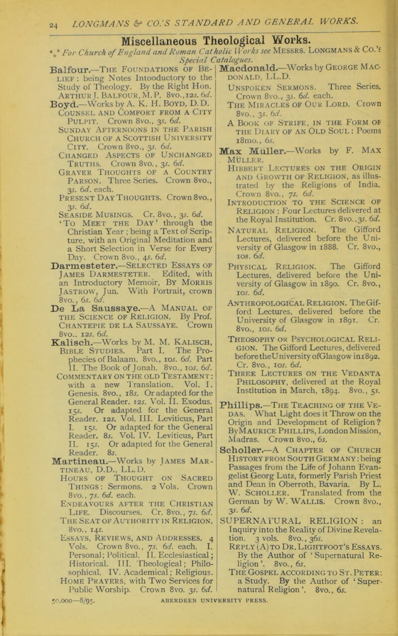 24 Miscellaneous Theological Works. *** For Church of England, and Roman Catholic U orks see Messrs. LONGMANS & Co. £ Special Catalogues. Balfour.—The Foundations of Be- Macdonald.—Works by George M ac- lief: being Notes Intooductory to the Study of Theology. By the Right Hon. Arthur.!. Balfour, M. P. 8vo.,i2l 6d. Boyd.—Works by A. K. FI. Boyd, D. D. Counsel and Comfort from a City Pulpit. Crown 8vo., 3J. 6d. Sunday Afternoons in the Parish Church of a Scottish University City. Crown 8vo., 35. 6d. Changed Aspects of Unchanged Truths. Crown 8vo., 3.?. 6d. Graver Thoughts of a Country Parson. Three Series. Crown 8vo., 35. 6d. each. Present Day Thoughts. Crown 8vo., 35. 6d. Seaside Musings. Cr. 8vo., 3s. 6d. ‘To Meet the Day’ through the Christian Year ; being a Text of Scrip- ture, with an Original Meditation and a Short Selection in Verse for Every Day. Crown 8vo., 4.?. 6d. Darmesteter.—Selected Essays of James Darmesteter. Edited, with an Introductory Memoir, By Morris JASTROW, Jun. With Portrait, crown 8vo., 6s. 6d. De La Saussaye.—A Manual of the Science of Religion. By Prof. Chantepie de la Saussaye. Crown 8vo.. 12s. 6d. Kalisch.—Works by M. M. Kalisch, Bible Studies. Part I. The Pro- phecies of Balaam. 8vo., ioj. 6d. Part II. The Book of Jonah. 8vo., 105. 6d. Commentary on the old Testament : with a new Translation. Vol. I. Genesis. 8vo., 185. Or adapted for the General Reader. 12s. Vol. II. Exodus. 15s. Or adapted for the General Reader. 12s. Vol. III. Leviticus, Part I. 155. Or adapted for the General Reader. 85. Vol. IV. Leviticus, Part II. 155. Or adapted for the General Reader. 85. Martineau.—Works by James Mar- tineau, D.D., LL. D. Hours of Thought on Sacred Things: Sermons. 2 Vols. Crown 8Vo., 75. 6d. each. Endeavours after the Christian Life. Discourses. Cr. 8vo., 75. 6d. The Seat of Authority in Religion. 8vo., 145. Essays, Reviews, and Addresses. 4 Vols. Crown 8vo., 7s. 6d. each. I. Personal; Political. II. Ecclesiastical; Historical. III. Theological; Philo- sophical. IV. Academical; Religious. Home Prayers, with Two Services for Public Worship. Crow n 8vo. 3s. 6d. 50,000—8/95. DONALD, LL.D. Unspoken Sermons. Three Series. Crown 8vo., 3s. 6d. each. The Miracles of Our Lord. Crown 8vo., 35. 6d. A Book of Strife, in the Form of the Diary of an Old Soul : Poems i8mo., 6s. Max Muller.—Works by F. Max Muller. Hibbert Lectures on the Origin and Growth of Religion, as illus- trated by the Religions of India. Crown 8vo., 75. 6d. Introduction to the Science of Religion : Four Lectures delivered at the Royal Institution. Cr. 8vo. ,35. 6d. Natural Religion. The Gifford Lectures, delivered before the Uni- versity of Glasgow in 1888. Cr. 8vo., 10s. 6d. Physical Religion. The Gifford Lectures, delivered before the Uni- versity of Glasgow in 1890. Cr. 8vo., 105. 6 d. Anthropological Religion. The Gif- ford Lectures, delivered before the University of Glasgow' in 189T. Cr. 8vo., io5. 6d. Theosophy or Psychological Reli- gion. The Gifford Lectures, delivered before theU ni versity ofGlasgow ini892. Cr. 8vo., 105. 6d. Three Lectures on the Vedanta Philosophy, delivered at the Royal Institution in March, 1894. 8vo., 55. Phillips.—The Teaching of the Ve- das. What Light does it Throw' on the Origin and Development of Religion? ByMAURiCE Phillips. London Mission, Madras. Crown 8vo., 65. Scholler.—A Chapter of Church History from South Germany : being Passages from the Life of Johann Evan- gelist Georg Lutz, formerly Parish Priest and Dean in Oberroth, Bavaria. By L. W. Scholler. Translated from the German by W. WALLIS. Crown 8vo., 35. 6d. SUPERNATURAL RELIGION : an Inquiry into the Reality of Divine Revela- tion. 3 vols. 8vo. ,365. Reply ( A)to Dr. Lightfoot’s Essays. By the Author of ‘ Supernatural Re- ligion ’. 8vo., 65. The Gospel according to St. Peter: a Study. By the Author of * Super- natural Religion’. 8vo., 65. ABERDEEN UNIVERSITY PRESS.