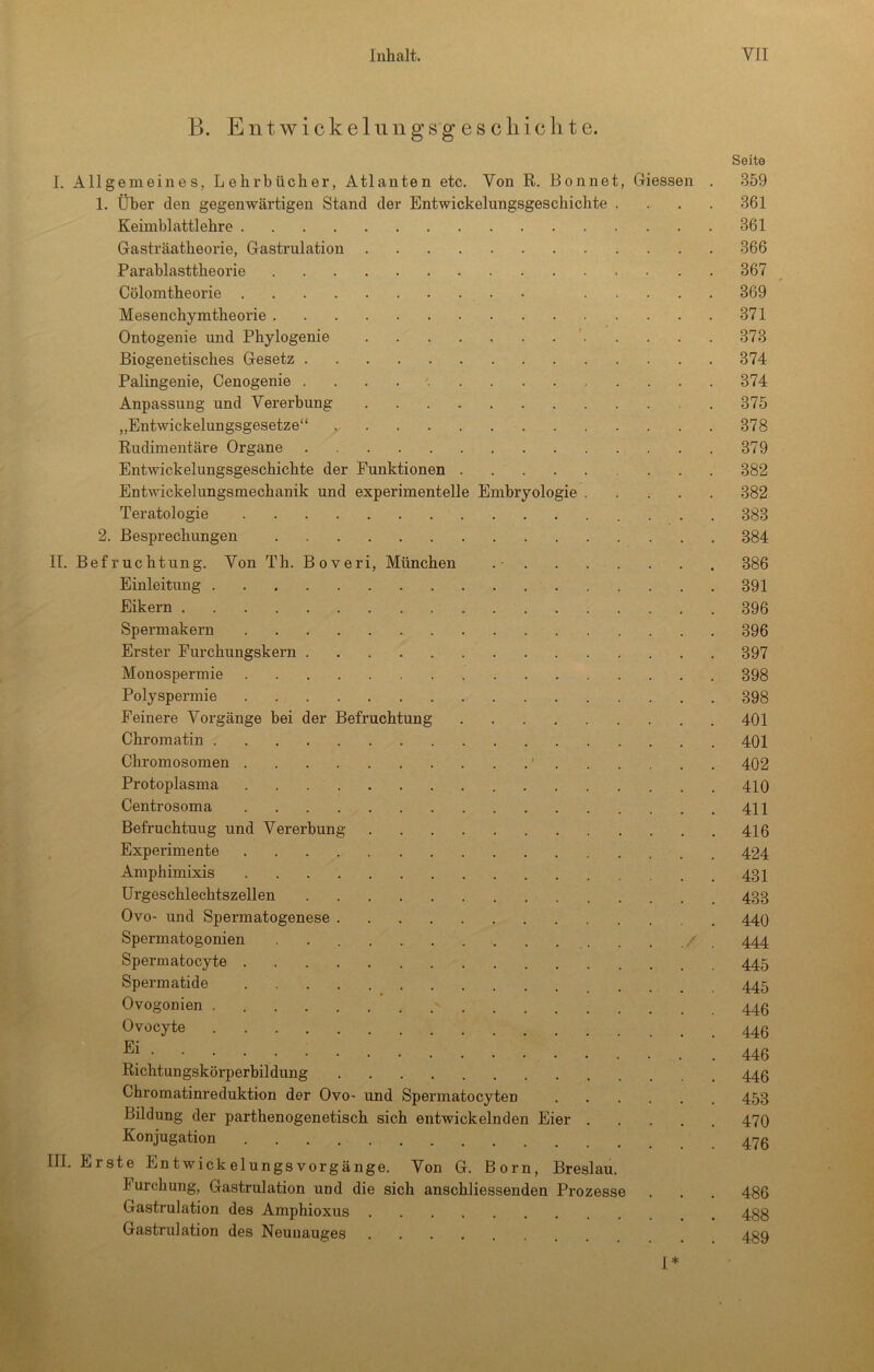 B. E n t w i c k e 1 u n g s g e s c li 1 c li t e. Seite I. Allgemeines, Lehrbücher, Atlanten etc. Von R. Bonnet, Giessen . 359 1. Über den gegenwärtigen Stand der Entwickelungsgeschichte .... 361 Keimblattlehre 361 Gasträatheorie, Gastrulation 366 Parablasttheorie 367 Cölomtheorie 369 Mesenchymtheorie 371 Ontogenie und Phylogenie 373 Biogenetisches Gesetz 374 Palingenie, Cenogenie 374 Anpassung und Vererbung 375 „Entwickelungsgesetze“ 378 Rudimentäre Organe 379 Entwickelungsgeschichte der Funktionen 382 Entwickelungsmechanik und experimentelle Embryologie 382 Teratologie 383 2. Besprechungen 384 II. Befruchtung. Von Th. Boveri, München .- 386 Einleitung 391 Eikern 396 Spermakern 396 Erster Furchungskern 397 Monospermie 398 Polyspermie 398 Feinere Vorgänge bei der Befruchtung 401 Chromatin 401 Chromosomen ' 402 Protoplasma 410 Centrosoma 411 Befruchtung und Vererbung 416 Experimente 424 Amphimixis 431 Urgeschlechtszellen 433 Ovo- und Spermatogenese 44O Spermatogonien . . / 444 Spermatocyte 445 Spermatide 445 Ovogonien - 445 Ovocyte • • • 446 Richtungskörperbildung 445 Chromatinreduktiun der Ovo- und Spermatocyten 453 Bildung der parthenogenetisch sich entwickelnden Eier 470 Konjugation 4<70 III. Erste Entwickelungsvorgänge. Von G. Born, Breslau. Furchung, Gastrulation und die sich anschliessenden Prozesse . . . 486 Gastrulation des Amphioxus , 433 Gastrulation des Neunauges 439 I*