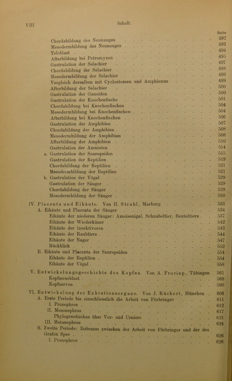 vrii Chorclabildung des Neunauges Mesodermbildung des Neunauges Teloblast Afterbildung bei Petromyzon ........... Gastrulation der Selachier Cbordabildung der Selacbier Mesodermbildung der Selacbier Vergleich derselben mit Cyclostomen und Ampbioxus .... Afterbildung der Selachier Gastrulation der Ganoiden Gastrulation der Knochenfische Chordabildung bei Knochenfischen Mesodermbildung bei Knochenfischen Afterbildung bei Knochenfischen Gastrulation der Amphibien Chordabildung der Amphibien Mesodermbildung der Amphibien Afterbildung der Amphibien Gastrulation der Amnioten a. Gastrulation der Sauropsiden Gastrulation der Reptilien Chordabildung der Reptilien ... Mesodermbildung der Reptilien b. Gastrulation der Vögel Gastrulation der Säuger Chordabildung der Säuger Mesodermbildung der Säuger IV. Placenta und Eihäute. Von H. Strahl, Marburg A. Eihäute und Placenta der Säuger Eihäute der niederen Säuger: Ameisenigel, Schnabeltier, Beuteltiere . Eihäute der Wiederkäuer Eihäute der Insektivoren Eihäute der Raubtiere Eihäute der Nager Rückblick B. Eihäute und Placenta der Sauropsiden Eihäute der Reptilien Eihäute der Vögel V. Entwickelungsgeschichte des Kopfes. Von A. Froriep, Tübingen Kopfmesoblast Kopfnerven VI. Entwickelung der Exkretionsorgane. Von J. Rückert, München . A. Erste Periode bis einschliesslich die Arbeit von Fürbringer . . . . I. Pronephros II. Mesonephros Phylogenetisches über Vor- und Urniere III. Metanephros B. Zweite Periode: Zeitraum zwischen der Arbeit von Fürbringer und der des Grafen Spee I. Pronephros Seite 492 493 494 495 497 498 498 499 500 500 501 504 504 506 507 508 508 510 514 515 519 521 521 529 529 529 530 533 534 537 542 543 544 547 552 554 554 558 561 568 590 606 611 612 617 621 624 626 626