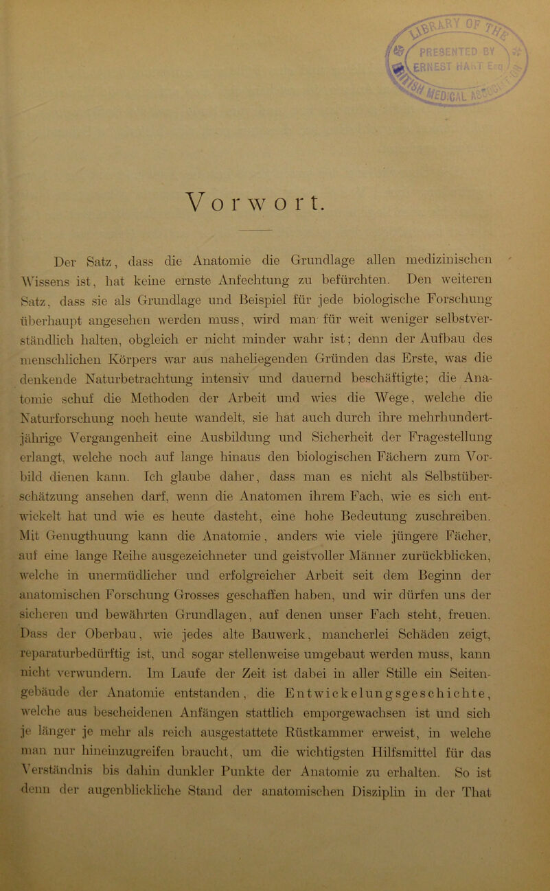 V o r w o r t. Der Satz, dass die Anatomie die Grundlage allen medizinischen ^ A\hssens ist, hat keine ernste Anfechtung zu befürchten. Den weiteren Satz, dass sie als Grundlage und Beispiel für jede biologische Forschung überhaupt angesehen werden muss, wird man- für weit weniger selbstver- ständlich halten, obgleich er nicht minder wahr ist; denn der Aufbau des menschlichen Körpers war aus naheliegenden Gründen das Erste, was die denkende Naturbetrachtung intensiv und dauernd beschäftigte; die Ana- tomie schuf die Methoden der Arbeit und wies die Wege, welche die Naturforschung noch heute wandelt, sie hat auch durch ihre mehrhundert- jährige Vergangenheit eine Ausbildung und Sicherheit der Fragestellung erlangt, welche noch auf lange hinaus den biologischen Fächern zum Vor- bild dienen kann. Ich glaube daher, dass man es nicht als Selbstüber- schätzung ansehen darf, wenn die Anatomen ihrem Fach, wie es sich ent- wickelt hat und wie es heute dasteht, eine hohe Bedeutung zuschreiben. Mit Genugthuung kann die Anatomie, anders wie viele jüngere Fächer, auf eine lange Reihe ausgezeichneter und geistvoller Männer zurückblicken, welche in unermüdlicher und erfolgreicher Arbeit seit dem Beginn der anatomischen Forschung Grosses geschaffen haben, und wir dürfen uns der sicheren und bewährten Grundlagen, auf denen unser Fach steht, freuen. Dass der Oberbau, wie jedes alte Bauwerk, mancherlei Schäden zeigt, reparaturbedürftig ist, und sogar stellenweise umgebaut werden muss, kann nicht verwundern. Im Laufe der Zeit ist dabei in aller Stille ein Seiten- gebäude der Anatomie entstanden , die E n t w i c k e 1 u n g s g e s c h i c h t e, welche aus bescheidenen Anfängen stattlich emporgewachsen ist und sich je länger je mehr als reich ausgestattete Rüstkammer erweist, in welche man nur hineinzugreifen braucht, um die wichtigsten Hilfsmittel für das ^’erständnis bis dahin dunkler Punkte der Anatomie zu erhalten. So ist denn der augenblickliche Stand der anatomischen Disziplin in der That