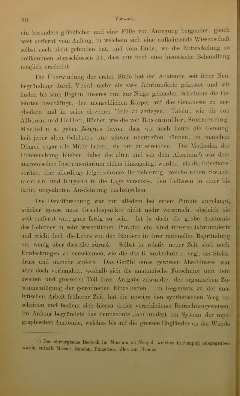ein besonders glücklicher und eine Fülle von Anregung bergender, gleich ■ weit entfernt vom Anfang, in welchem sich eine aufkeimende Wissenschaft selbst noch nicht gefunden hat, und vom Ende, wo die Entwickelung so vollkommen abgeschlossen ist, dass nur noch eine historische Behandlung möglich erscheint. Die Überwindung der ersten Stufe hat der Anatomie seit ihrer Neu- begründung durch Vesal mehr als zwei Jahrhunderte gekostet und wir Hilden bis zum Beginn unseres nun zur Neige gehenden Säkulums die Ge- lehrten beschäftigt, den menschlichen Körper auf das Genaueste zu zer- gliedern und in seine einzelnen Teile zu zerlegen. Tafeln, wie die von Albinus und Haller, Bücher, wie die von Rosenmüller, Sömmerring, Meckel u. a. geben Zeugnis davon, dass vdr auch heute die Genauig- keit jener alten Gelehrten nur schwer übertreffen können, in manchen Dingen sogar alle Mühe haben, sie nur zu erreichen. Die Methoden der Untersuchung blieben dabei die alten und seit dem Altertum^) war dem anatomischen Instrumentarium nichts hinzugefügt worden, als die Injections- spritze, eine allerdings folgenschwere Bereicherung, welche schon 8wam- m erd am und Ruysch in die Lage versetzte, den Gefässen in einer bis dahin ungeahnten Ausdehnung nachzugehen. Die Detailforschung war mit alledem bei einem Punkte angelangd,. w^elcher grosse neue Gesichtspunkte nicht mehr versprach, obgleich sie weit entfernt war, ganz fertig zu sein. Ist ja doch die grobe Anatomie des Geliirnes in sehr wesentlichen Punkten ein Kind unseres Jalrrhunderts und reicht doch die Lehre von den Bändern in ihrer rationellen Begründung nur wenig über dasselbe zurück. Selbst in relativ neuer Zeit sind noch Entdeckungen zu verzeichnen, wie die des R. auricularis n. vagi, der Steiss- drüse und manche andere. Das Gefühl eines gewissen Abschlusses war aber doch vorhanden, weshalb sich die anatomische Forschung nun dem zweiten und grösseren Teil ihrer Aufgabe zuwandte, der organischen Zu- sammenfügung der gewonnenen Einzelheiten. Im Gegensatz zu der ana- lytischen Arbeit früherer Zeit, hat die unsrige den s}mthetischen Weg be- schritten und bedient sich hierzu dreier verschiedener Betrachtungsweisen. Im Anfang begründete das neunzehnte Jahrlmndert ein System der topo- graphischen Anatomie, welches bis auf die grossen Engländer an der Wende 1) Das chirurgische Besteck im Museum zu Neapel, welches in Pompeji ausgegraben wurde, enthält Messer, Sonden, Pinzetten, alles aus Bronze. I i /, •} I V ! ‘