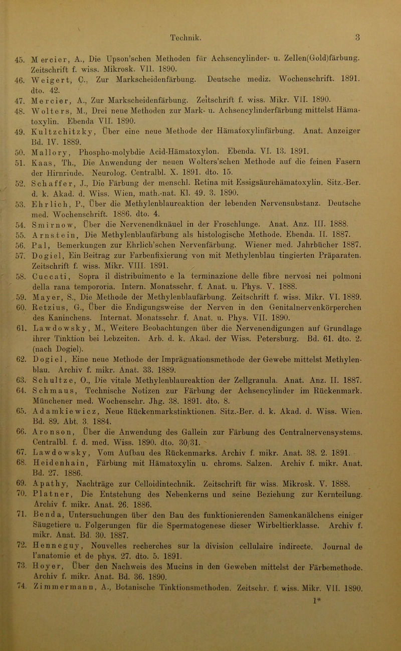 45. 46. 47. 48. 49. 50. 51. 52. 53. 54. 55. 56. 57. 58. 59. 60. 61. 62. 63. 64. 65. 66. 67. 68. 69. 70. 71. 72. 73. 74. M ercier, A., Die Upson’schen Methoden für Achsencylinder- u. Zellen(Gold)färbung. Zeitschrift f. wiss. Mikrosk. VII. 1890. Weigert, C., Zur Markscheidenfärhung. Deutsche mediz. Wochenschrift. 1891. dto. 42. Mercier, A., Zur Markscheidenfärbung. Zeitschrift f. wiss. Mikr. VII. 1890. Wolters, M., Drei neue Methoden zur Mark-u. Achsencylinderfärbung mittelst Häma- toxylin. Ebenda VII. 1890. Kultzchitzky, Über eine neue Methode der Hämatoxylinfärbung. Anat. Anzeiger Bd. IV. 1889. Mallory, Phospho-molybdie Acid-Hämatoxylon. Ebenda. VI. 13. 1891. Kaas, Th., Die Anwendung der neuen Wolters’schen Methode auf die feinen Fasern der Hirnrinde. Neurolog. Centralbl. X. 1891. dto. 15. Schaffer, J., Die Färbung der menschl. Retina mit Essigsäurehäinatoxylin. Sitz.-Ber. d. k. Akad. d. Wiss. Wien, math.-nat. Kl. 49. 3. 1890. Ehrlich, P., Über die Methylenblaureaktion der lebenden Nervensubstanz. Deutsche med. Wochenschrift. 1886. dto. 4. Smirnow, Über die Nervenendknäuel in der Froschlunge. Anat. Anz. III. 1888. Arnstein, Die Methylenblaufärbung als histologische Methode. Ebenda. II. 1887. Pal, Bemerkungen zur Ehrlich’schen Nervenfärbung. Wiener med. Jahrbücher 1887. Dogiel, Ein Beitrag zur Farbenfixierung von mit Methylenblau tingierten Präparaten. Zeitschrift f. wiss. Mikr. VIII. 1891. Cuccati, Sopra il distribuimento e la terminazione delle fibre nervosi nei polmoni della rana tempororia. Intern. Monatsschr. f. Anat. u. Phys. V. 1888. Mayer, S., Die Methode der Methylenblaufärbung. Zeitschrift f. wiss. Mikr. VI. 1889. Retzius, G., Über die Endigungsweise der Nerven in den Genitalnervenkörperchen des Kaninchens. Internat. Monatsschr. f. Anat. u. Phys. VII. 1890. Lawdowsky, M., Weitere Beobachtungen über die Nervenendigungen auf Grundlage ihrer Tinktion bei Lebzeiten. Arb. d. k. Akad. der Wiss. Petersburg. Bd. 61. dto. 2. (nach Dogiel). Dogiel, Eine neue Methode der Imprägnationsmethode der Gewebe mittelst Methylen- blau. Archiv f. mikr. Anat. 33. 1889. Schnitze, 0., Die vitale Methylenblaureaktion der Zellgranula. Anat. Anz. II. 1887. Schmaus, Technische Notizen zur Färbung der Achsencylinder im Rückenmark. Münchener med. Wochenschr. Jhg. 38. 1891. dto. 8. Adamkiewicz, Neue Rückenmarkstinktionen. Sitz.-Ber. d. k. Akad. d. Wiss. Wien. Bd. 89. Abt. 3. 1884. Aronson, Über die Anwendung des Gallein zur Färbung des Centralnervensystems. Centralbl. f. d. med. Wiss. 1890. dto. 30/31. ' Lawdowsky, Vom Aufbau des Rückenmarks. Archiv f. mikr. Anat. 38. 2. 1891. Heidenhain, Färbung mit Hämatoxylin u. chroms. Salzen. Archiv f. mikr. Anat. Bd. 27. 1886. Apathy, Nachträge zur Celloidintechnik. Zeitschrift für wiss. Mikrosk. V. 1888. Platner, Die Entstehung des Nebenkerns und seine Beziehung zur Kernteilung. Archiv f. mikr. Anat. 26. 1886. Benda, Untersuchungen über den Bau des funktionierenden Samenkanälchens einiger Säugetiere u. Folgerungen für die Spermatogenese dieser Wirbeltierklasse. Archiv f. mikr. Anat. Bd. 30. 1887. Henneguy, Nouvelles recherches sur la division cellulaire indirecte. Jourmilde l’anatomie et de phys. 27. dto. 5. 1891. Hoyer, Über den Nachweis des Mucins in den Geweben mittelst der Färbemethode. Archiv f. mikr. Anat. Bd. 36. 1890. Zimmermann, A., Botanische Tinktionsniethoden. Zoitsclir. f. wiss. Mikr. VH. 1890. 1*
