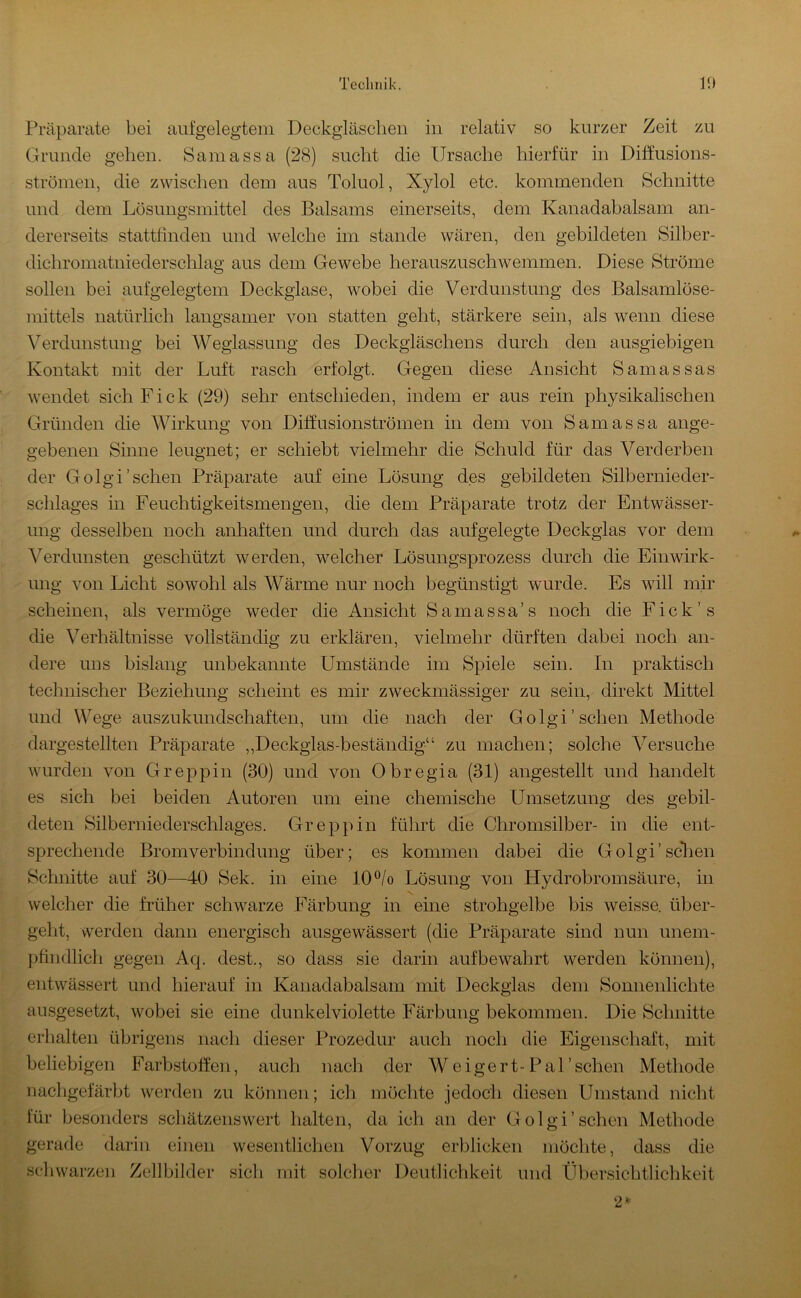 Präparate bei aufgelegtem Deckgläsclieii in relativ so kurzer Zeit zu Grunde gehen. Samassa (28) sucht die Ursache hierfür in Diffusions- strönien, die zwischen dem aus Toluol, Xylol etc. kommenden Schnitte und dem Lösungsmittel des Balsams einerseits, dem Kanadabalsam an- dererseits statttinden und welche im stände wären, den gebildeten Silber- dichromatniederschlag aus dem Gewebe herauszuschwemmen. Diese Ströme sollen bei aufgelegtem Deckgiase, wobei die Verdunstung des Balsamlöse- mittels natürlich langsamer von statten geht, stärkere sein, als wenn diese Verdunstung bei Weglassung des Deckgläschens durch den ausgiebigen Kontakt mit der Luft rasch erfolgt. Gegen diese Ansicht Samassas wendet sich Fick (29) sehr entschieden, indem er aus rein physikalischen Gründen die Wirkung von Diffusionströmen in dem von Samassa ange- gebenen Sinne leugnet; er schiebt vielmehr die Schuld für das Verderben der Golgi'sehen Präparate auf eine Lösung des gebildeten Silbernieder- schlages in Feuchtigkeitsmengen, die dem Präparate trotz der Entwässer- ung desselben noch anhaften und durch das aufgelegte Deckglas vor dem Verdunsten geschützt werden, welcher Lösungsprozess durch die Einwirk- ung von Licht sowohl als Wärme nur noch begünstigt wurde. Es will mir scheinen, als vermöge weder die Ansicht Samassa’s noch die Fick’s die Verhältnisse vollständig zu erklären, vielmehr dürften dabei noch an- dere uns bislang unbekannte Umstände im Spiele sein. In praktisch technischer Beziehung scheint es mir zweckmässiger zu sein, direkt Mittel und Wege auszukundschaften, um die nach der Golgi'sehen Methode dargestellten Präparate ,,Deckglas-beständig“ zu machen; solche Versuche wurden von Greppin (30) und von Obregia (31) angestellt und handelt es sich bei beiden Autoren um eine chemische Umsetzung des gebil- deten Silberniederschlages. Greppin führt die Chromsilber- in die ent- sprechende Bromverbindung über; es kommen dabei die Golgi'sclien Schnitte auf 30—40 Sek. in eine 10®/o Lösung von Hydrobromsäure, in N. welcher die früher schwarze Färbung in eine strohgelbe bis weisse. über- geht, werden dann energisch ausgewässert (die Präparate sind nun unem- ]jhndlicii gegen Aq. dest., so dass sie darin auf bewahrt werden können), entwässert und hierauf in Kanadabalsam mit Deckglas dem Sonnenlichte ausgesetzt, wobei sie eine dunkelviolette Färbung bekommen. Die Schnitte erhalten übrigens nach dieser Prozedur auch noch die Eigenschaft, mit beliebigen Farbstoffeii, auch nach der Weigert-Pal'sehen Methode nacligefärbt werden zu können ; ich möchte jedoch diesen Umstand nicht lür besonders schätzenswert halten, da ich an der Golgi'sehen Methode gerade darin einen wesentlichen Vorzug erblicken möchte, dass die sc]»Warzen Zehbilder siel» mit solcher Deutlichkeit und Übersichtliclikeit 2=