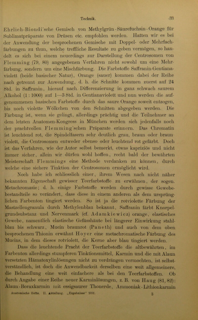 p]hrlich-Biondi’sche Gemisch von Methylgrün - Säurefuchsin - Orange für Sublimatpräparate von Drüsen etc. empfohlen werden. Hatten wir es bei der Anwendung der besprochenen Gemische mit Doppel- oder Mehrfach- färbungen zu thun, welche treffliche Resultate zu geben vermögen, so han- delt es sich bei einem neuerdings zur Darstellung der Centrosomen von Flemming (79, 80) angegebenen Verfahren nicht sowohl um eine Mehr- färbung, sondern um eine Mischfärbung. Die Farbstoffe Saffranin-Gentiana- violett (beide basischer Natur), Orange (sauer) kommen dabei der Reihe nach getrennt zur Anwendung, d. h. die Schnitte kommen zuerst auf 24 Std. in Saffranin, hierauf nach Differenzierung in ganz schwach saurem Alkohol (1; 1000) auf 1—3 Std. in Gentianaviolett und nun werden die auf- genommenen basischen Farbstoffe durch das saure Orange soweit entzogen, bis noch violette Wölkchen von den Schnitten abgegeben werden. Die Färbung ist, wenn sie gelingt, allerdings prächtig und die Teilnehmer an dem letzten Anatomen-Kongress in München werden sich jedenfalls noch der prachtvollen Flemming'sehen Präparate erinnern. Das Chromatin ist leuchtend rot, die Spindelfasern sehr deutlich grau, braun oder braun- violett, die Centrosomen entweder ebenso oder leuchtend rot gefärbt. Doch ist das Verfahren, wie der Autor selbst bemerkt, etwas kapriziös und nicht immer sicher, allein wir dürfen wohl hoffen, recht bald der bewährten Meisterschaft Flemmings eine Methode verdanken zu können, durch welche eine sichere Tinktion der Centrosomen ermöglicht wird. Noch habe ich schhesslich einer, ihrem Wesen nach nicht näher bekannten Eigenschaft gewisser Teerfarbstoffe zu erwähnen, der sogen. Metachromasie; d. h. einige Farbstoffe werden durch gewisse Gew^ebe- bestandteile so verändert, dass diese in einem anderen als dem ursprüng- lichen Farbenton tingiert werden. So ist ja die rotviolette Färbung der Mastzellengranula durch Methylenblau bekannt, Saffranin färbt Knorpel- grundsubstanz und Nervenmark (cf. Adamkiewicz) orange, elastisches Gewebe, namentlich elastische Gefässhäute bei längerer Einwirkung stahl- blau bis schw'arz, Mucin braunrot (Paneth) und auch von dem oben besprochenen Thionin erwähnt Hoyer eine metachromatische Färbung des Mucins, in dem dieses rotviolett, die Kerne aber blau tingiert werden. Dass die leuchtende Pracht der Teerfarbstoffe die altbewährten, im Farbenton allerdings stumpferen Tinktionsmittel, Karmin und die mit Alaun versetzten Hämatoxylinlösungen nicht zu verdrängen vermochten, ist selbst- verständlich, ist doch die Anwendbarkeit derselben eine weit allgemeinere, die Behandlung eine weit einfachere als bei den Teerfarbstoffen. Ob durch Angabe einer Reihe neuer Karminlösungen, z. B. von Haug (81,82): Alaun - Boraxkarmin mit essigsaurer Thonerde, Ammoniak - Lithionkarmin Anatomische Hefte. II. Abteilung. „Ergebnisse“ 1891. u