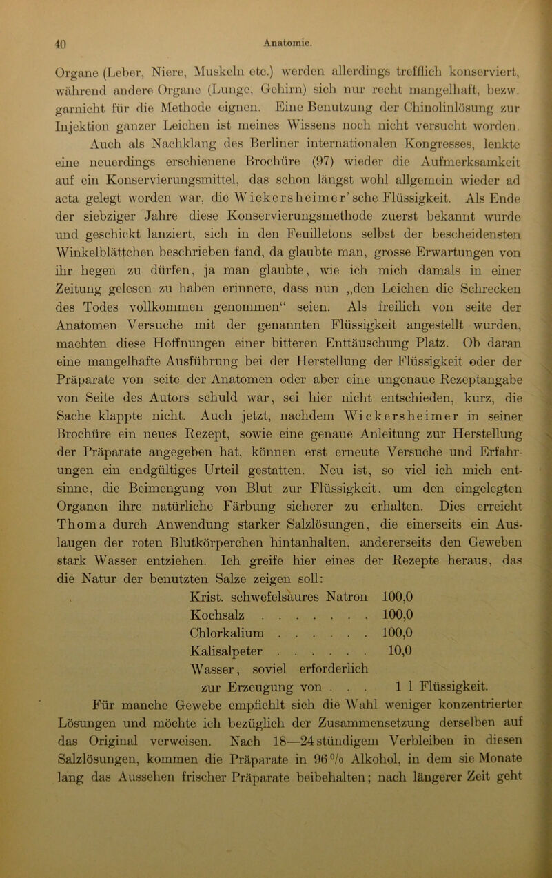 Organe (Leber, Niere, Muskeln etc.) werden allerdings trefdich konserviert, während andere Organe (Lunge, Gehirn) sich nur recht mangelhaft, bezw. garnicht für die Methode eignen. Eine Benutzung der Chinolinlösung zur Injektion ganzer Leichen ist meines Wissens noch nicht versucht worden. Auch als Nachklang des Berliner internationalen Kongresses, lenkte eine neuerdings erschienene Brochüre (97) wieder die Aufmerksamkeit auf ein Konservierungsmittel, das schon längst wohl allgemein wieder ad acta gelegt worden war, die Wickersheimer’sehe Flüssigkeit. Als Ende der siebziger Jahre diese Konservierungsmethode zuerst bekannt wurde und geschickt lanziert, sich in den Feuilletons selbst der bescheidensten Winkelblättchen beschrieben fand, da glaubte man, grosse Erwartungen von ihr hegen zu dürfen, ja man glaubte, wie ich mich damals in einer Zeitung gelesen zu haben erinnere, dass nun ,,den Leichen die Schrecken des Todes vollkommen genommen“ seien. Als freilich von seite der Anatomen Versuche mit der genannten Flüssigkeit angestellt wurden, machten diese Hoffnungen einer bitteren Enttäuschung Platz. Ob daran eine mangelhafte Ausführung bei der Herstellung der Flüssigkeit oder der Präparate von seite der Anatomen oder aber eine ungenaue Rezeptangabe von Seite des Autors schuld war, sei hier nicht entschieden, kurz, die Sache klappte nicht. Auch jetzt, nachdem Wickersheimer in seiner Brochüre ein neues Rezept, sowie eine genaue Anleitung zur Herstellung der Präparate angegeben hat, können erst erneute Versuche und Erfahi’- ungen ein endgültiges Urteil gestatten. Neu ist, so viel ich mich ent- sinne, die Beimengung von Blut zur Flüssigkeit, um den eingelegten Organen ihre natürliche Färbung sicherer zu erhalten. Dies erreicht Thoma durch Anwendung starker Salzlösungen, die einerseits ein Aus- laugen der roten Blutkörperchen hintanhalten, andererseits den Geweben stark Wasser entziehen. Ich greife hier eines der Rezepte heraus, das die Natur der benutzten Salze zeigen soU: Krist. schwefelsaures Natron 100,0 Kochsalz 100,0 Chlorkahum 100,0 Kalisalpeter 10,0 Wasser, soviel erforderlich zur Erzeugung von ... 11 Flüssigkeit. Für manche Gewebe empfiehlt sich die Wahl weniger konzentrierter Lösungen und möchte ich bezüglich der Zusammensetzung derselben auf das Original verweisen. Nach 18—24stündigem Verbleiben in diesen Salzlösungen, kommen die Präparate in 96 ®/o Alkohol, in dem sie Monate lang das Aussehen frischer Präparate beibehalten; nach längerer Zeit geht