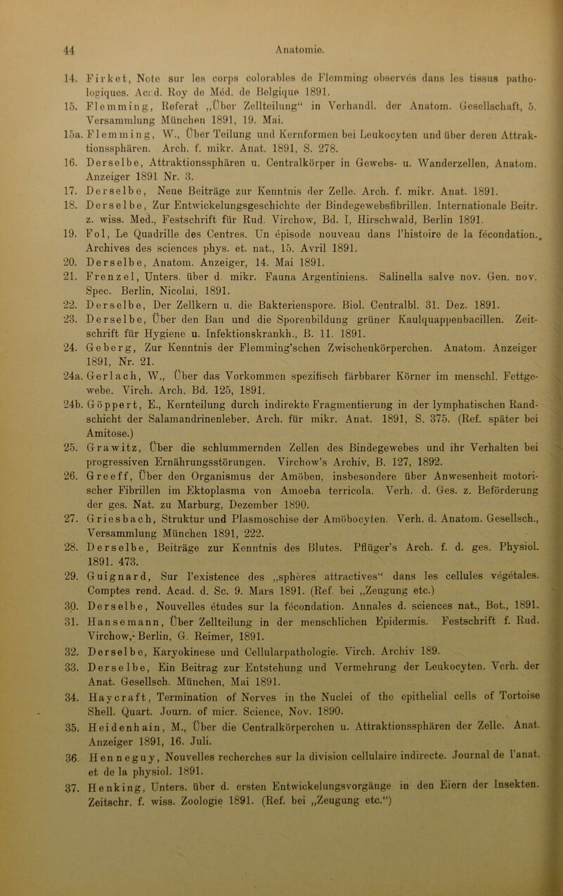 14. Firket, Note sur les corps colorables de Flcmming observds clans les tis.su8 patho- logiqiies. Ac: d. Roy de Med. de Belgique 1891. 15. Flemming, Referat „Über Zellteilung“ in Verhandl. der Anatom. Uesellschaft, 5. Versammlung München 1891, 19. Mai. 15a. Flemming, W., Über Teilung und Kernformen bei Leukocyten und über deren Attrak- tionssphären. Arch. f. mikr. Anat. 1891, S. 278. 16. Derselbe, Attraktions.sphären u. Centralkörper in Gewebs- u. Wanderzellen, Anatom. Anzeiger 1891 Nr. 3. 17. Derselbe, Neue Beiträge zur Kenntnis der Zelle. Arch. f. mikr. Anat. 1891. 18. Derselbe, Zur Entwickelungsgeschichte der Bindegewebsfibrillen. Internationale Beitr. z. wiss. Med., Festschrift für Rud. Virchow, Bd. I, Hirschwald, Berlin 1891. 19. Fol, Le Quadrille des Centres. Un episode nouveau dans l’hi.stoire de la fecondation., Archives des Sciences phys. et. nat., 15. Avril 1891. 20. Derselbe, Anatom. Anzeiger, 14. Mai 1891. 21. Frenz el, Unters, über d. mikr. Fauna Argentiniens. Salinella salve nov. Gen. nov. Spec. Berlin, Nicolai, 1891. 22. Derselbe, Der Zellkern u. die Bakterienspore. Biol. Centralbl. 31. Dez. 1891. 23. Derselbe, Über den Bau und die Sporcnbildung grüner Kaulquappenbacillen. Zeit- schrift für Hygiene u. Tnfektionskrankh., ß. 11. 1891. 24. Geberg, Zur Kenntnis der Flemming’schen Zwischenkörperchen. Anatom. Anzeiger 1891, Nr. 21. 24a. Gerl ach, W., Über das Vorkommen spezifisch färbbarer Körner im menschl. Fettge- webe. Virch. Arch. Bd. 125, 1891. 24b. Göppert, E., Kernteilung durch indirekte Fragmentierung in der lymphatischen Rand- schicht der Salamandrinenleber. Arch. für mikr. Anat. 1891, S. 375. (Ref. später bei Amitose.) 25. Grawitz, Über die schlummernden Zellen des Bindegewebes und ihr Verhalten bei progressiven Ernährungsstörungen. Virchow’s Archiv, B. 127, 1892. 26. Greeff, Über den Organismus der Amöben, insbesondere über Anwesenheit motori- scher Fibrillen im Ektoplasma von Amoeba terricola. Verh. d. Ges. z. Beförderung der ges. Nat. zu Marburg, Dezember 1890. 27. Griesbach, Struktur und Plasmoschise der Amöbocyten. Verh. d. Anatom. Gesellsch., Versammlung München 1891, 222. 28. Derselbe, Beiträge zur Kenntnis des Blutes. Pflüger’s Arch. f. d. ges. Physiol. 1891. 473. 29. Guignard, Sur l’existence des ,,spheres attractives“ dans les cellules vegetales. Comptes rend. Acad. d. Sc. 9. Mars 1891. (Ref. bei ,,Zeugung etc.) 30. Derselbe, Nouvelles ötudes sur la fecondation. Annales d. Sciences nat.. Bot., 1891. 31. Hansemann, Über Zellteilung in der menschlichen Epidermis. Festschrift f. Rud. Virchow,-Berlin, G. Reimer, 1891. 32. Derselbe, Karyokinese und Cellularpatliologie. Virch. Archiv 189. 33. Derselbe, Ein Beitrag zur Entstehung und Vermehrung der Leukocyten. Verh. der Anat. Gesellsch. München, Mai 1891. 34. Haycraft, Termination of Nerves in the Nuclei of the epithelial cells of Tortoise Shell. Quart. Journ. of micr. Science, Nov. 1890. 35. Heidenhain, M., Über die Centralkörperchen u. Attraktionssphären der Zelle. Anat. Anzeiger 1891, 16. Juli. 36. Henneguy, Nouvelles recherches sur la division cellulaire indirecte. Journal de l’anat. et de la physiol. 1891. 37. Henking, Unters, über d. ersten EntwickelungsVorgänge in den Eiern der Insekten. Zeitschr. f. wiss. Zoologie 1891. (Ref. bei „Zeugung etc.“)