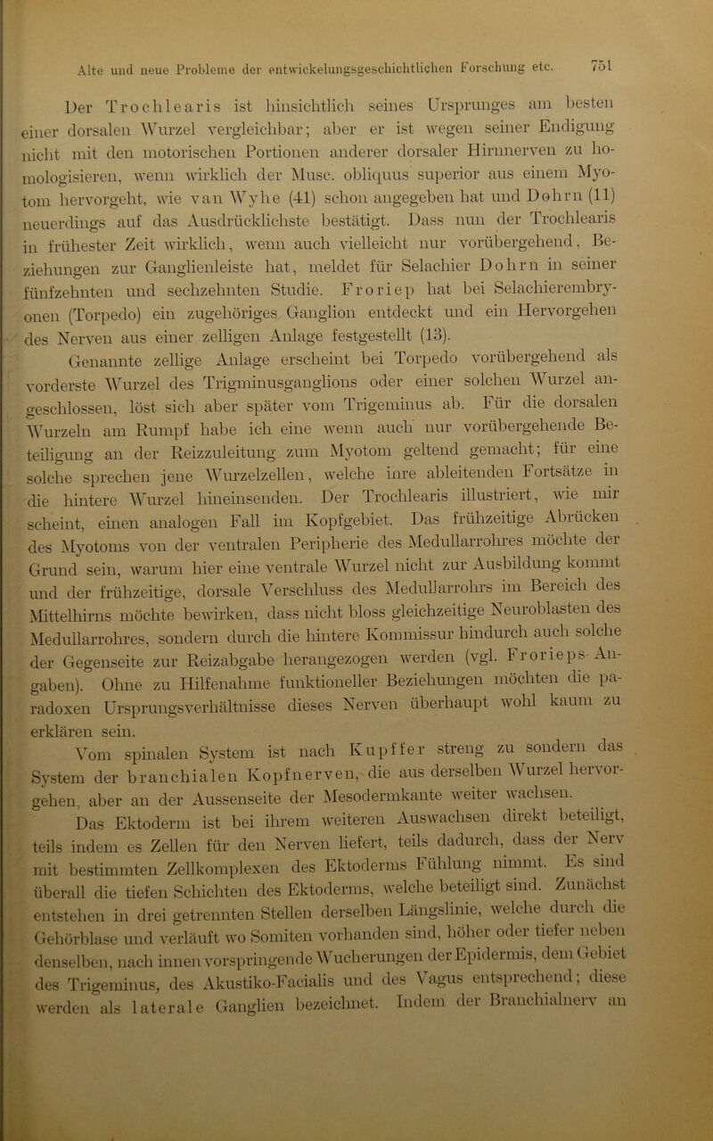 Der Trochlearis ist hinsichtlich seines Ursprunges am besten einer dorsalen Wurzel vergleichbar; aber er ist wegen seiner Endigung nicht mit den motorischen Portionen anderer dorsaler Hirimerven zu ho- mologisieren, wenn wirklich der Muse, obliquus superior aus einem Myo- tom hervorgeht, wie van Wyhe (41) schon angegeben hat und Dohrn (11) neuerdings auf das Ausdrücklichste bestätigt. Dass nun der Trochlearis in frühester Zeit wirklich, wenn auch vielleicht nur vorübergehend, Be- ziehungen zur Ganglieuleiste hat, meldet für Selachier Dohrn in seiner fünfzehnten und sechzehnten Studie. Froriep hat bei Selachierembry- onen (Torpedo) ein zugehöriges Ganglion entdeckt und ein Hervorgehen des Nerven aus einer zelligen Anlage festgestellt (13). Genannte zeitige Anlage erscheint bei Torpedo vorübergehend als vorderste Wurzel des Trigminusganghons oder einer solchen Wurzel an- geschlossen, löst sich aber später vom Trigeminus ab. Für die dorsalen Wurzeln am Rumpf habe ich eine wenn auch nur vorübergehende Be- teiligung an der Reizzuleitung zum Myotom geltend gemacht; für eine solche sprechen jene Wurzelzellen, welche inre ableitendeii Fortsätze in die hintere MTirzel hineinsenden. Der drochlearis illustiieit, wie mir scheint, einen analogen Fall im Kopfgebiet. Das frühzeitige Abrücken des Myotoms von der ventralen Peripherie des Medullarrohres möchte der Grund sein, warum hier eine ventrale Wurzel nicht zur Ausbildung kommt und der frühzeitige, dorsale Verschluss des Meduharrohrs im Bereich des Mittelhirns möchte bewirken, dass nicht bloss gleichzeitige Neuroblasten des Medullarrohres, sondern durch die hintere Kommissur hindurch auch solche der Gegenseite zur Reizabgabe herangezogen werden (vgl. Frorieps An- gaben). Ohne zu Hilfenahme funktioneller Beziehungen möchten die pa- radoxen Ursprungsverhältnisse dieses Nerven überhaupt wohl kaum zu erklären sein. Vom spmalen System ist nach Kupffer streng zu sondern das System der branchialen Kopfnerven,Mie aus derselben Wurzel hervor- gehen, aber an der Aussenseite der Mesodermkante weiter wachsen. Das Ektoderm ist bei ihrem weiteren Auswachsen direkt beteiligt, teils indem es Zellen für den Nerven liefert, teils dadurch, dass dei Neiv mit bestimmten Zellkomplexen des Ektoderms Fühlung nimmt. ^ Es sind überall die tiefen Schichten des Ektoderms, welche beteiligt sind. Zunächst entstehen in drei getrennten Stellen derselben Längslinie, welche duich die Gehörblase und verläuft wo Somiten vorhanden sind, höher oder tiefer neben denselben, nach innen vorspringende Wucherungen der Epidermis, dem Crebiet des Trigeminus, des Akustiko-Facialis und des Vagus entsprechend; diese werden als laterale Ganglien bezeichnet. Indem der Braiichiahierv an r iL'J'