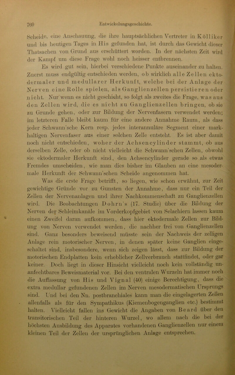 ^Scheide, eine Ansclimmng, die ihre liaiiptsäehliclicn Vertreter in Kölliker und bis heutigen Tages in His gefunden hat, ist durcli das Gewicht dieser Thatsachen von Grund ans erscliüttert worden. In der nächsten Zeit wird der Kampf um diese Frage wohl noch heisser entbrennen. Es wird gut sein, hierbei verschiedene Punkte auseinander zu Imlten. Zuerst muss endgültig entschieden werden, ob wirklich alle Zellen ekto- dermaler und medullärer Herkunft, welche bei der Anlage der Nerven eine Rolle spielen, als Ganglienzellen persistieren oder nicht. Nur wenn es nicht geschieht, so folgt als zweites die Frage, was aus den Zellen wird, die es nicht zu Ganglienzellen bringen, ob sie zu Grunde gehen, oder zur Bildung der Nervenfasern verwendet werden; im letzteren Falle bleibt kaum für eine andere Annahme Raum, als dass jeder Schwann’sche Kern resp. jedes interannuläre Segment einer mark- haltigen Nervenfaser aus einer solchen Zelle entsteht. Es ist aber damit noch nicht entschieden, woher der Achsencylinder stammt, ob aus derselben Zelle, oder ob nicht vielleicht die Schwann’schen Zellen, obwohl sie ektodermaler Herkunft sind, den Achsencylinder gerade so als etwas Fremdes umscheiden, wie man dies bisher im Glauben an eine mesoder- male Herkunft der Schwann’schen Scheide angenommen hat. Was die erste Frage betrifft, so liegen, wie schon erwähnt, zur Zeit gewichtige Gründe vor zu Gunsten der Annahme, dass nur ein Teil der Zellen der Nervenaulagen und ihrer Nachkommenschaft zu Gangüenzellen wird. Die Beobachtungen Dohrn’s (17. Studie) über die Bildung der Nerven der Schleim kanäle im Vorderkopfgebiet von Selachiern lassen kaum einen Zweifel daran aufkommen, dass hier ektodermale Zellen zur Bild- ung von Nerven verwendet werden, die nachher frei von Ganglienzellen sind. Ganz besonders beweisend müsste sein der Nachweis der zeitigen Anlage rein motorischer Nerven, in denen später keine Ganglien einge- schaltet sind, insbesondere, wenn sich zeigen lässt, dass zur Bildung der motorischen Endplatten kein erheblicher Zellverbrauch stattfindet, oder gar keiner. Doch liegt in dieser Hinsicht vielleicht noch kein vollständig un- anfechtbares Beweismaterial vor. Bei den ventralen Wurzeln hat immer noch die Auffassung von His und Vignal (40) einige Berechtigung, dass die extra medullär gefundenen Zellen im Nerven mesodermatischen Ursprungs sind. Und bei den Nn. postbranchiales kann man die eingelagerten Zellen allenfalls als für den Sympathikus (Kiemenbogenganglien etc.) bestimmt halten. ^Telleicht fallen ins Gewicht die Angaben von Beard über den transitorischen Teil der hinteren Wurzel, wo allem nach die bei der 1jochsten Ausbildung des Apparates vorhandenen Ganglienzellen nur einem kleinen Teil der Zellen der ursprünglichen Anlage entsprechen.