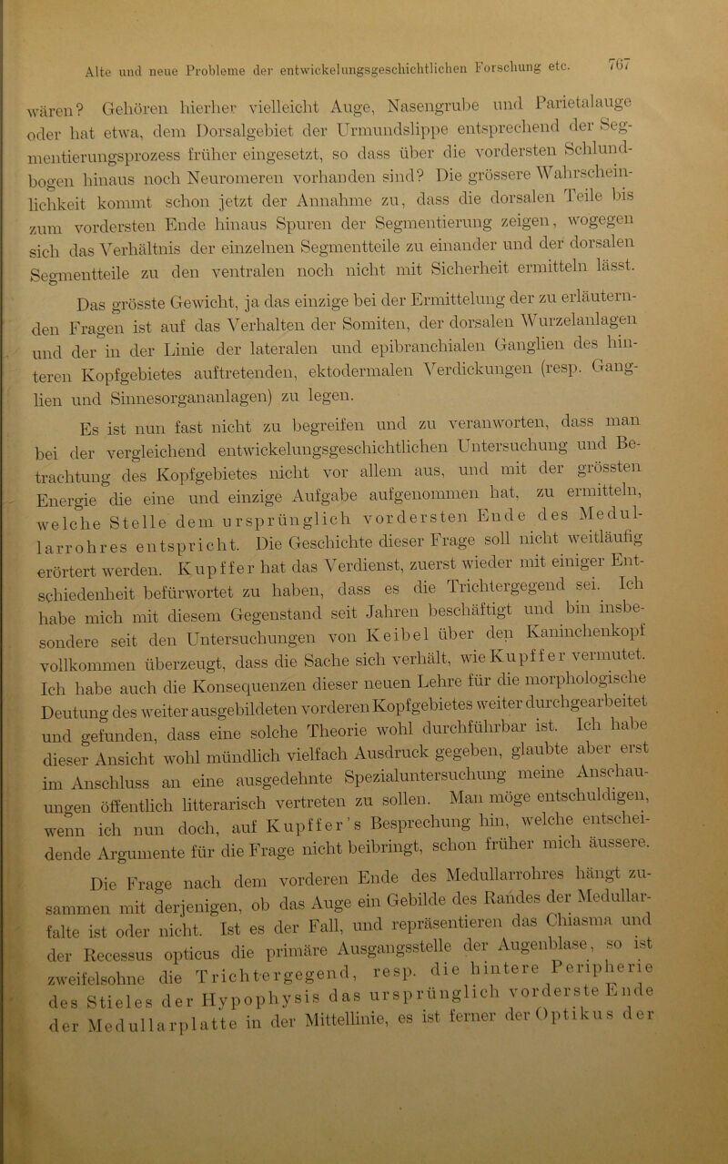 wären? Gehören hierlier vielleicht Ange, Nasengrube und Parietalauge oder hat etwa, dem Dorsalgebiet der Urmundslippe entsprechend der Beg- inentierungsprozess früher eingesetzt, so dass über die vordersten Bchlund- bogen hinaus noch Neuromeren vorhanden sind? Die grössere Wahrschein- lichkeit kommt schon jetzt der Annahme zu, dass die dorsalen Teile bis zum vordersten Ende hinaus Spuren der Segmentierung zeigen, wogegen sich das Verhältnis der einzelnen Segmentteile zu einander und der dorsalen Segmentteile zu den ventralen noch nicht mit Sicherheit ermitteln lässt. Das grösste Gewicht, ja das einzige bei der Ermittelung der zu erläutern- den Fragen ist auf das Verhalten der Somiten, der dorsalen Wurzelanlagen und der in der Linie der lateralen und epibranchialen Ganglien des hin- teren Kopfgebietes auftretenden, ektodermalen Verdickungen (resp. Gang- lien und Sinnesorgananlagen) zu legen. I • IT Es ist nun fast nicht zu begreifen und zu veranworten, dass man bei der vergleichend entwickelungsgeschichtlichen Untersuchung und Be- trachtung des Kopfgebietes nicht vor allem aus, und mit der grössten Energie die eine und einzige Aufgabe auf genommen hat, zu ermitteln, Avelche Stelle dem ursprünglich vordersten Ende des Medul- lär r o h r e s entspricht. Die Geschichte dieser Frage soll nicht weitläufig erörtert werden. Kupffer hat das Verdienst, zuerst wieder mit einiger Ent- schiedenheit befürwortet zu haben, dass es die Trichtergegend sei.^ Ich habe mich mit diesem Gegenstand seit Jahren beschäftigt und bin insbe- sondere seit den Untersuchungen von Keibel über den Kanmchenkopf vollkommen überzeugt, dass die Sache sich verhält, wie Kupffer vermutet. Ich habe auch die Konsequenzen dieser neuen Lehre für die morphologische Deutung des weiter ausgebildeten vorderen Kopfgebietes weiter durchgearbeitet und gefunden, dass eine solche Theorie wohl durchführbar ist. Ich habe dieser Ansicht wohl mündlich vielfach Ausdruck gegeben, glaubte aber erst im Anschluss an eine ausgedehnte Spezialuntersuchung meine Anschau- ungen öfienthch litterarisch vertreten zu sollen. Man möge entschuldigen, wenn ich nun doch, auf Kupffer’s Besprechung hin, welche entschei- dende Argumente für die Frage nicht beibringt, schon früher mich äussere. Die Frage nach dem vorderen Ende des Medullarrohres hängt zu- sammen mit derjenigen, ob das Auge ein Gebilde des Bandes der Medullar- falte ist oder nicht. Ist es der Fall, und repräsentieren das Chiasma und der Recessus opticus die primäre Ausgangsstelle der Augenblase , so ist zweifelsohne die Tricht-ergegend, resp. die hintere Peripherie des Stieles der Plypophysis das ursprünglich vorderste Ende der Medullarplatte in der Mittellinie, es ist ferner der Optikus der