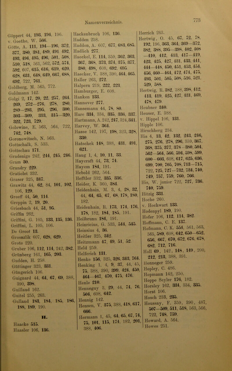 Göppert 44, 193, 194, 196. V. Goethe, W. 566. Götte, A, 111, 194 1«M>, 3<2, 377, 380, 381, 489, 491 492, 493, 494, 495, 496, 501, 508, 510, 518, 561, 562, 572, 574, 592, 607, 615, 616, (J19, 620, 628, 631, 648, 649, 667, 688, 692, 722, 761. Goldberg, M. 565, 772. Goldmaim 142. Golgi 2, 17, 20, 22, 257, 264, 269, 272—276, 278, 280, 289-293, 295, 296, 300, 303—309, 313, 315-320, 322, 723, 729. Golowine, E. 563, 564, 722, 742, 748. Goronowitsch, N, 563. Gottschalk, S. 533. Gottschau 171. Gradenigo 242, 244, 245, 246. Gram 30. Grandry 229. Gratiolet 332. Graser 325, 347. Grawitz 44, 62, 84, 101, 102, 106, 129. Greeff 44, 50, 114. Greppin 2, 19, 20. Griesbach 44, 51, 95. Griffin 262. Griffini, G. 105, 133, 135, 136. Griffini, L. 105, 106. De Groot 13. Grosszlik 607 , 628, 629. Grote 220. Gruber 106, 112, 114, 242, 382 Grünberg 161, 165, 203. Gudden, H. 258. Güttinger 323, 331. Güngerich 106. Guignard 44, 64, 67, 69, 388, 390, 398. Guillaud 162. Guitel 255, 263. Gulland 183, 184, 185, 186, 188, 189, 190. H. Haacke 515. Haasler 106. 136. Hackenbrucb 106, 136. Hadden 258. Haddon,A. 607, 677, 683,685. Hadlich 277. Haeckel, E. 114, 359, 362, 363, 367, 368, 373, 374, 375, 377, 380, 498, 608, 692. 695. Haecker, V. 388, 390,464, 465. Haller 263, 272. Halpern 219, 222, 223. Hamburger, E. 608. Hanken 133. Hannover 277. Hansemann 44, 78, 80. Hare 334, 334, 335, 336, 337. Hartmann, A. 242,247,324,341. Harvey, W. 364. Hasse 142, 197, 198, 323, 328, 330. Hatschek 148, 388, 431, 491, 621. Haug 1, 4, 10, 11, 33. Haycraft 44, 73, 74. Hayem 184, 191. Hebold 262, 564. Hefftler 332, 335, 336. Heider, K. 360, 384. leidenhain, M. 3, 4, 28, 32, 44, 64, 65, 67, 68, 178,180, 182. leidenhain, R. 173, 174, 176, 178, 182, 184, 185, 191. Heilbrunn 184, 191. Heinricius, G. 533, 544, 545. Heinsius 4, 36. Heitler 325, 342. Heitzmann 47, 49, 51, 52. Held 259. Helferich 131. Henke 156, 325, 326, 343, 764. Henking 1, 4, 9, 37, 44, 45, 75, 388, 390, 399, 424, 450, 464-467, 470, 475, 476. Henle 210. Henneguy 3, 29, 44, 74, 76, 504, 608, 642. Hennig 142. Hensen, V. 375, 388, 418, 617, 666. Hermann 1, 45, (»4, 65, 6<, <4, 75, 101, 115, 174, 182, 201, 388, 406. Herrich 263. Hertwig, 0. 45, 67, 72, <8, 192, 196, 363, 364, 369-372, 382, 388, 395—398, 402, 408 —410, 412, 413, 417-419, 423, 425, 427, 431, 433, 441, 444_448, 450, 451, 453,454, 456,460—464, 472, 474, 475, 493, 501, 505, 508, 516, 521, 529, 588. Hertwig, R. 382, 388, 398,412, 413, 419, 425, 427, 431, 469, 478, 479. Heubner 340. Heuser, E. 388. V. Hippel 106, 131. Hippie 106. Hirschberg 234. His 4, 13, 42, 132, 243, 246, 275, 276, 278, 296, 359, 367, 368, 375, 377, 378- 380,504, 562-564, 566, 594,598, 599, 600-603, 608, 617, 625,636, 699, 700, 705, 708, 713-715, 722, 725, 727-732, 734, 740, 749, 757, 759, 760, 766. His, W. junior 722, 727, 736, 740, 759. Hitzig 331. Hoche 260. V. Hochwart 133. Hodenpyl 189, 190. Hofer 106, 112, 114, 382. Hoffmann, C. E. 137. Hofmann, C. K. 554, 561, 563, 565, 589, 608, 642.650-652, 656, 667, 670, 672, 676, 678, 682, 712, 716. Holl 69, 142, 148, 149 , 200, 212, 213, 388, 391. llonneger 259. Hopley, C. 486. Hopmann 142, 250. Hoppe Seyler 176, 182. Horsley 162, 334, 334, 335. Horst 106. Hosch 233, 235. Houssay, F. 359, 390, 487, 507—509, 511, 518, 563, 566, 722, 748, 759. Howard, A. 564. Howes 251.