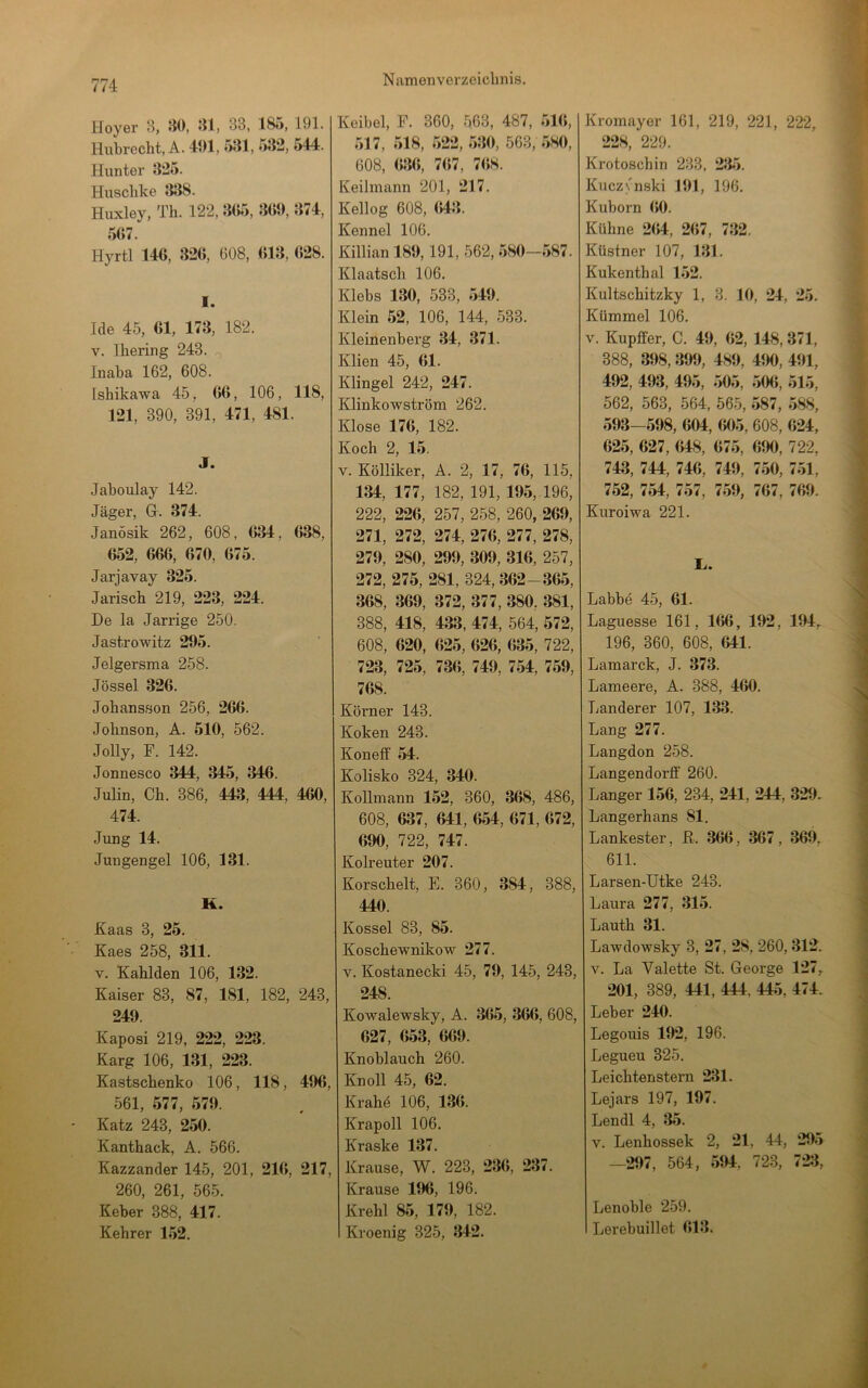 774 Hoyer H, 5i0, 33, 185, 191. Hubrecht, A. 491, 531, 532, 544. Hunter 325. Husclike J138. Huxley, Th. 122, 3(J5, 309, 374, 537. Hyrtl 146, 326, 608, 613, 628. I. Ide 45, 61, 173, 182. V. Ihering 243. Inaba 162, 608. Ishikawa 45, 66, 106, 118, 121, 390, 391, 471, 481. J. Jaboulay 142. Jäger, G. 374. Janösik 262, 608, 634, 638, 652, 666, 670, 675. Jarjavay 325. Jarisch 219, 223, 224. De la Jarrige 250. Jastrowitz 295. Jelgersma 258. Jössel 326. Johansfion 256, 266. Johnson, A. 510, 562. Jolly, F. 142. Jonnesco 344, 345, 346. Julin, Ch. 386, 443, 444, 460, 474. Jung 14. Jungengel 106, 131. K. Kaas 3, 25. Kaes 258, 311. V. Kahlden 106, 132. Kaiser 83, 87, 181, 182, 243, 249. Kaposi 219, 222, 223. Karg 106, 131, 223. Kastschenko 106, 118, 496, 561, 577, 579. Katz 243, 250. Kanthack, A. 566. Kazzander 145, 201, 216, 217, 260, 261, 565. Keber 388, 417. Kehrer 152. Keibel, F. 360, 563, 487, 51(5, 517, 518, 522, 530, 563, 580, 608, (536, 7(57, 7(58. Keilmann 201, 217. Kellog 608, (543. Kennel 106. Killian 189,191, 562, 580—587. Klaatsch 106. Klebs 130, 533, 549. Klein 52, 106, 144, 533. Kleinenberg 34, 371. Klien 45, 61. Klingel 242, 247. Klinkowström 262. Klose 176, 182. Koch 2, 15. V. Kölliker, A. 2, 17, 76, 115, 134, 177, 182, 191, 195, 196, 222, 226, 257, 258, 260, 269, 271, 272, 274, 276, 277, 278, 279, 280, 299, 309, 316, 257, 272, 275, 281, 324, 362-365, 368, 369, 372, 377, 380, 381, 388, 418, 433, 474, 564, 572, 608, 620, 625, 626, 635, 722, 723, 725, 736, 749, 754, 759, 768. Körner 143. Koken 243. Koneff 54. Kolisko 324, 340. Kollmann 152, 360, 368, 486, 608, 637, 641, 654, 671, 672, 690, 722, 747. Kolreuter 207. Korschelt, E. 360, 384, 388, 440. Kossel 83, 85. Koschewnikow 277. V. Kostanecki 45, 79, 145, 243, 248. Kowalewsky, A. 365, 366, 608, 627, 653, 669. Knoblauch 260. Kn oll 45, 62. Krahö 106, 136. Krapoll 106. Kraske 137. Krause, W. 223, 236, 237. Krause 196, 196. Krehl 85, 179, 182. Kroenig 325, 342. Kromayer 161, 219, 221, 222, 228, 229. Krotoschin 233, 235. Kuczynski 191, 196. Kuborn 60. Kühne 264, 267, 732. Küstner 107, 131. Kukenthal 152. Kultschitzky 1, 3. 10, 24, 25. Kümmel 106. V. Kupffer, C. 49, 62, 148,371, 388, 398, 399, 489, 490, 491, 492, 493, 495, 505, 506, 515, 562, 563, 564, 565, 587, 588, 593-598, 604, 605, 608, 624, 625, 627, 648, 675, 690, 722, 743, 744, 746, 749, 750, 751, 752, 754, 757, 759, 767, 769. Kuroiwa 221. Labbe 45, 61. Laguesse 161, 166, 192, 194,. 196, 360, 608, 641. Lamarck, J. 373. Lameere, A. 388, 460. Länderer 107, 133. Lang 277. Langdon 258. Langendorff 260. Langer 156, 234, 241, 244, 329. Langerhans 81. Lankester, R. 366, 367, 369, 611. Larsen-Utke 243. Laura 277, 315. Lauth 31. Lawdowsky 3, 27, 28, 260,312. V. La Valette St. George 127, 201, 389, 441, 444, 445, 474. Leber 240. Legouis 192, 196. Legueu 325. Leichtenstern 231. Lejars 197, 197. Lendl 4, 35. V. Lenhossek 2, 21, 44, 295 —297, 564, 594, 723, 723, Lenoble 259. Lerebuillet 613.