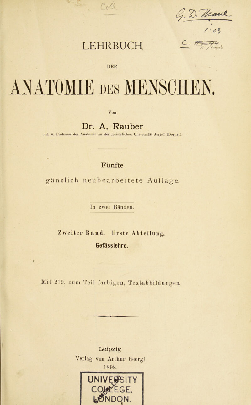 UW ■ * CffiX LEHRBUCH DER Von Dr. A. Räuber ord. ö. Professor der Anatomie an der Kaiserlichen Universität Jurjoff (Dorpat). Fünfte gänzlich neu bearbeitete Auflage. o o In zwei Bänden. Zweitei* Band. Erste Abteilung. Gefässlehre. * Mit 219, zum Teil farbi gen, Textabbildungen. Leipzig Verlag von Arthur Georgi 1898. UNIVESSfölTY co^ege, feÖNDQN.