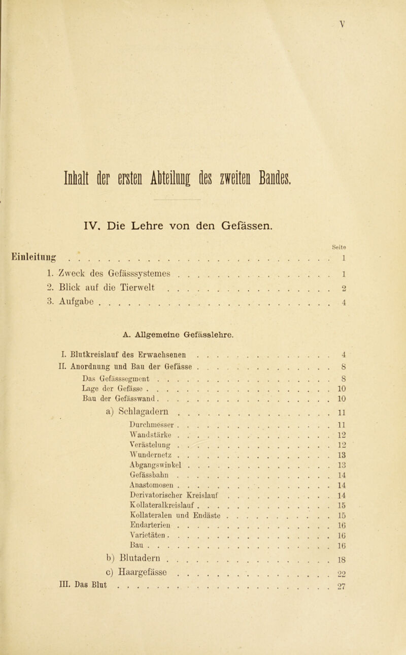 Malt der ersten AMeilnni des zweiten Bandes. IV. Die Lehre von den Gefässen. Seite Einleitung l 1. Zweck des Gefässsystemes l 2. Blick auf die Tierwelt 2 3. Aufgabe 4 A. Allgemeine Gefässlelire. I. Blutkreislauf des Erwachsenen 4 H. Anordnung und Bau der Gefässe 8 Das Gefässsegment 8 Lage der Gefässe 10 Bau der Gefässwand 10 a) Schlagadern 11 Durchmesser 11 Wandstärke . 12 Verästelung 12 Wundernetz 13 Abgangswinkel 13 Gefässbabn 14 Anastomosen 14 Derivatorischer Kreislauf 14 Kollateralkreislauf 15 Kollateralen und Endäste 15 Endarterien 16 Varietäten 16 Bau 16 b) Blutaderu 18 c) Haargefässe 22