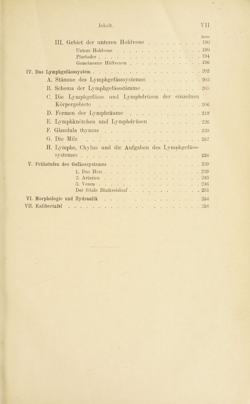 Seite III. Gebiet der unteren Hohlvene 190 Untere Hohlvene 190 Pfortader 194 Gemeinsame Hüftvenen 190 IV. Das Lymphgefässsystem ‘202 A. Stämme des Lymphgefässsystemes 203 B. Schema der Lymphgefässstämme 205 C. Die Lymphgefässe und Lymphdriisen der einzelnen Körpergebiete 206 D. Formen der Lymphräume 219 E. Lymphknötchen und Lymphdriisen 226 F. Glandula thymus 230 G. Die Milz 232 H. Lymphe, Cliylus und die Aufgaben des Lymphgefäss- systemes 236 V. Frühstufen des Gefässsystemes 239 1. Uas Herz 239 2. Arterien 243 3. Venen 246 Der fötale Blutkreislauf 251 VI. Morphologie lind Hydraulik . 254 VII. Kalibertafel 258