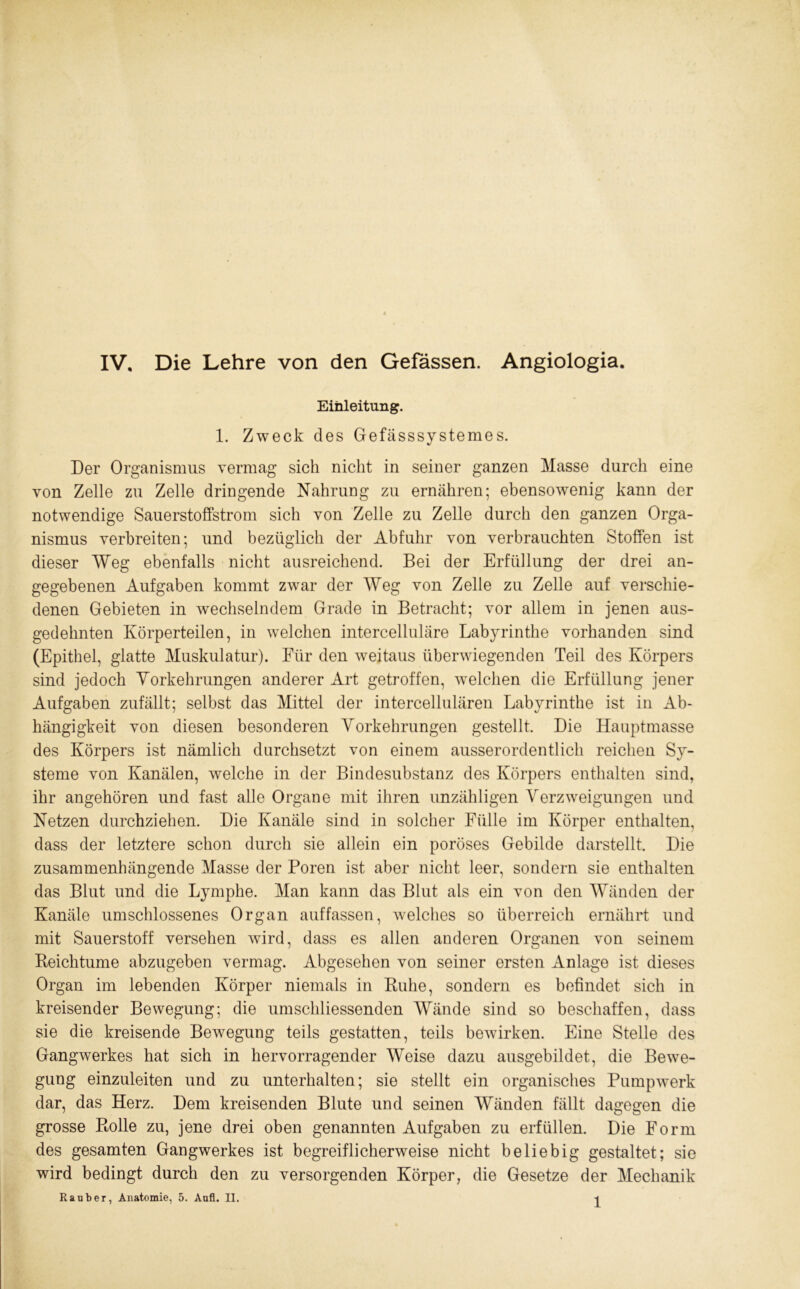 IV. Die Lehre von den Gefassen. Angiologia. Einleitung. 1. Zweck des Gefässsystemes. Der Organismus vermag sich nicht in seiner ganzen Masse durch eine von Zelle zu Zelle dringende Nahrung zu ernähren; ebensowenig kann der notwendige Sauerstoffstrom sich von Zelle zu Zelle durch den ganzen Orga- nismus verbreiten; und bezüglich der Abfuhr von verbrauchten Stoffen ist dieser Weg ebenfalls nicht ausreichend. Bei der Erfüllung der drei an- gegebenen Aufgaben kommt zwar der Weg von Zelle zu Zelle auf verschie- denen Gebieten in wechselndem Grade in Betracht; vor allem in jenen aus- gedehnten Körperteilen, in welchen intercelluläre Labyrinthe vorhanden sind (Epithel, glatte Muskulatur). Für den weitaus überwiegenden Teil des Körpers sind jedoch Yorkehrungen anderer Art getroffen, welchen die Erfüllung jener Aufgaben zufällt; selbst das Mittel der intercellulären Labyrinthe ist in Ab- hängigkeit von diesen besonderen Yorkehrungen gestellt. Die Hauptmasse des Körpers ist nämlich durchsetzt von einem ausserordentlich reichen Sy- steme von Kanälen, welche in der Bindesubstanz des Körpers enthalten sind, ihr angehören und fast alle Organe mit ihren unzähligen Verzweigungen und Netzen durchziehen. Die Kanäle sind in solcher Fülle im Körper enthalten, dass der letztere schon durch sie allein ein poröses Gebilde darstellt. Die zusammenhängende Masse der Poren ist aber nicht leer, sondern sie enthalten das Blut und die Lymphe. Man kann das Blut als ein von den Wänden der Kanäle umschlossenes Organ auffassen, welches so überreich ernährt und mit Sauerstoff versehen wird, dass es allen anderen Organen von seinem Keichtume abzugeben vermag. Abgesehen von seiner ersten Anlage ist dieses Organ im lebenden Körper niemals in Buhe, sondern es befindet sich in kreisender Bewegung; die umschliessenden Wände sind so beschaffen, dass sie die kreisende Bewegung teils gestatten, teils bewirken. Eine Stelle des Gangwerkes hat sich in hervorragender Weise dazu ausgebildet, die Bewe- gung einzuleiten und zu unterhalten; sie stellt ein organisches Pumpwerk dar, das Herz. Dem kreisenden Blute und seinen Wänden fällt dagegen die grosse Pmlle zu, jene drei oben genannten Aufgaben zu erfüllen. Die Form des gesamten Gangwerkes ist begreiflicherweise nicht beliebig gestaltet; sie wird bedingt durch den zu versorgenden Körper, die Gesetze der Mechanik Räuber, Anatomie, 5. Aufl. II. -j