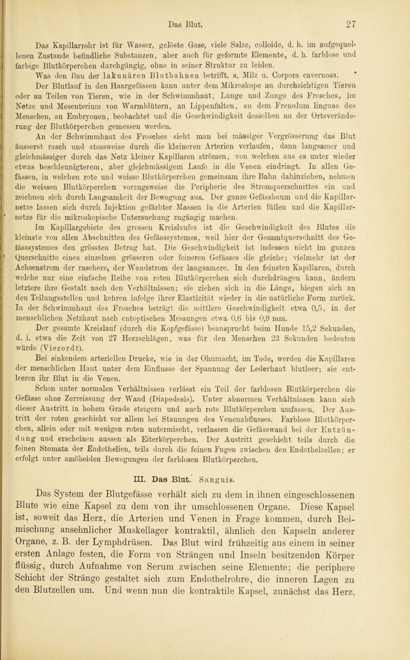 Das Kapillarrohr ist für Wasser, gelöste Gase, viele Salze, colloide, d. h. im aufgequol- lenen Zustande befindliche Substanzen, aber auch für geformte Elemente, d. h. farblose und farbige Blutkörperchen durchgängig, ohne in seiner Struktur zu leiden. Was den Bau der lakunären Blutbahnen betrifft, s. Milz u. Corpora cavernosa. Der Blutlauf in den Haargefässen kann unter dem Mikroskope an durchsichtigen Tieren oder an Teilen von Tieren, wie in der Schwimmhaut, Lunge und Zunge des Frosches, im Netze und Mesenterium von Warmblütern, an Lippenfalten, an dem Frenulum linguae des Menschen, an Embryonen, beobachtet und die Geschwindigkeit desselben an der Ortsverände- rung der Blutkörperchen gemessen werden. An der Schwimmhaut des Frosches sieht man bei mässiger Vergrösserung das Blut äusserst rasch und stossweise durch die kleineren Arterien verlaufen, dann langsamer und gleichmässiger durch das Netz kleiner Kapillaren strömen, von welchen aus es unter wieder etwas beschleunigterem, aber gleichmässigem Laufe in die Venen eindringt. In allen Ge- fässen, in welchen rote und weisse Blutkörperchen gemeinsam ihre Bahn dahinziehen, nehmen die weissen Blutkörperchen vorzugsweise die Peripherie des Stromquerschnittes ein und zeichnen sich durch Langsamkeit der Bewegung aus. Der ganze Gefässbaum und die Kapillar- netze lassen sich durch Injektion gefärbter Massen in die Arterien füllen und die Kapillar- netze für die mikroskopische Untersuchung zugängig machen. Im Kapillargebiete des grossen Kreislaufes ist die Geschwindigkeit des Blutes die kleinste von allen Abschnitten des Gefässsystemes, weil hier der Gesamtquerschnitt des Ge- tässsystemes den grössten Betrag hat. Die Geschwindigkeit ist indessen nicht im ganzen Querschnitte eines einzelnen grösseren oder feineren Gefässes die gleiche; vielmehr ist der Achsenstrom der raschere, der Wandstrom der langsamere. In den feinsten Kapillaren, durch welche nur eine einfache Reihe von roten Blutkörperchen sich durchdrängen kann, ändern letztere ihre Gestalt nach den Verhältnissen; sie ziehen sich in die Länge, biegen sich an den Teilungsstellen und kehren infolge ihrer Elastizität wieder in die natürliche Form zurück. In der Schwimmhaut des Frosches beträgt die mittlere Geschwindigkeit etwa 0,5, in der menschlichen Netzhaut nach entoptischen Messungen etwa 0,6 bis 0,9 mm. Der gesamte Kreislauf (durch die Kopfgefässe) beansprucht beim Hunde 15,2 Sekunden, d. i. etwa die Zeit von 27 Herzschlägen, was für den Menschen 23 Sekunden bedeuten würde (Vierordt). Bei sinkendem arteriellen Drucke, wie in der Ohnmacht, im Tode, werden die Kapillaren der menschlichen Haut unter dem Einflüsse der Spannung der Lederhaut blutleer; sie ent- leeren ihr Blut in die Venen. Schon unter normalen Verhältnissen verlässt ein Teil der farblosen Blutkörperchen die Gefässe ohne Zerreissung der Wand (Diapedesis). Unter abnormen Verhältnissen kann sich dieser Austritt in hohem Grade steigern und auch rote Blutkörperchen umfassen. Der Aus- tritt der roten geschieht vor allem bei Stauungen des Venenabflusses. Farblose Blutkörper- chen, allein oder mit wenigen roten untermischt, verlassen die Gefässwand bei der Entzün- dung und erscheinen aussen als Eiterkörperchen. Der Austritt geschieht teils durch die feinen Stomata der Endothelien, teils durch die feinen Fugen zwischen den Endothelzellen; er erfolgt unter amöboiden Bewegungen der farblosen Blutkörperchen. III. Das Blut. Sanguis. Das System der Blutgefässe verhält sich zu dem in ihnen eingeschlossenen Blute wie eine Kapsel zu dem von ihr umschlossenen Organe. Diese Kapsel ist, soweit das Herz, die Arterien und Yenen in Frage kommen, durch Bei- mischung ansehnlicher Muskellager kontraktil, ähnlich den Kapseln anderer Organe, z. B. der Lymphdrtisen. Das Blut wird frühzeitig aus einem in seiner ersten Anlage festen, die Form von Strängen und Inseln besitzenden Körper flüssig, durch Aufnahme von Serum zwischen seine Elemente; die periphere Schicht der Stränge gestaltet sich zum Endothelrohre, die inneren Lagen zu den Blutzellen um. Und wenn nun die kontraktile Kapsel, zunächst das Herz,