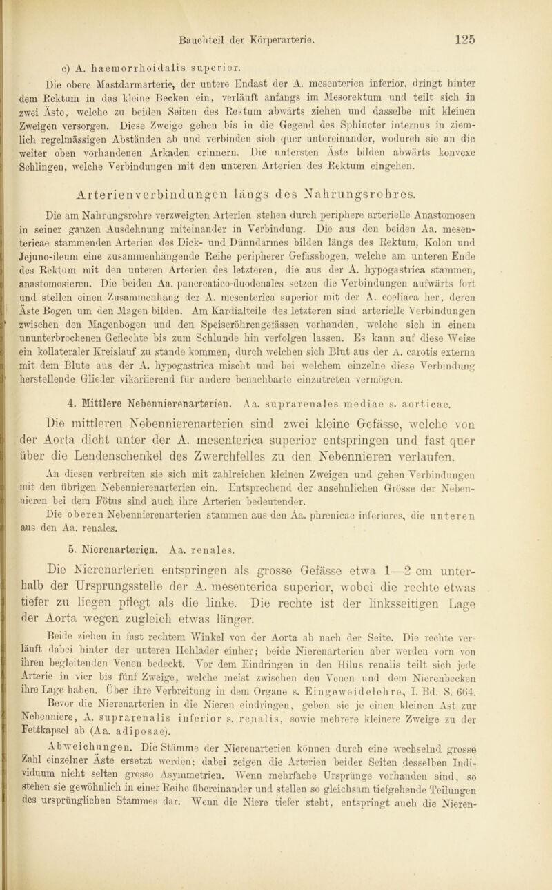 c) A. haemorrhoidalis superior. Die obere Mastdarmarterie, der untere Endast der A. mesenterica inferior, dringt hinter dem Rektum in das kleine Becken ein, verläuft anfangs im Mesorektum und teilt sich in zwei Äste, welche zu beiden Seiten des Rektum abwärts ziehen und dasselbe mit kleinen Zweigen versorgen. Diese Zweige gehen bis in die Gegend des Sphincter internus in ziem- lich regelmässigen Abständen ab und verbinden sich quer untereinander, wodurch sie an die weiter oben vorhandenen Arkaden erinnern. Die untersten Äste bilden abwärts konvexe Schlingen, wrelche Verbindungen mit den unteren Arterien des Rektum eingehen. Arterienverbindungen längs des Nahrungsrohres. Die am Nahrangsrohre verzweigten Arterien stehen durch periphere arterielle Anastomosen in seiner ganzen Ausdehnung miteinander in Verbindung. Die aus den beiden Aa. mesen- tericae stammenden Arterien des Dick- und Dünndarmes bilden längs des Rektum, Kolon und Jejuno-ileum eine zusammenhängende Reibe peripherer Gefässbogen, welche am unteren Ende des Rektum mit den unteren Arterien des letzteren, die aus der A. hypogastrica stammen, anastomosieren. Die beiden Aa. pancreatico-duodenales setzen die Verbindungen aufwärts fort und stellen einen Zusammenhang der A. mesenterica superior mit der A. coeliaea her, deren Äste Bogen um den Magen bilden. Am Kardialteile des letzteren sind arterielle Verbindungen zwischen den Magenbogen und den Speiseröhrengetässen vorhanden, welche sich in einem ununterbrochenen Geflechte bis zum Schlunde hin verfolgen lassen. Es kann auf diese Weise ein kollateraler Kreislauf zu stände kommen, durch welchen sich Blut aus der A. carotis externa mit dem Blute aus der A. hypogastrica mischt und bei welchem einzelne diese Verbindung herstellende Glieder vikariierend für andere benachbarte einzutreten vermögen. o 4. Mittlere Nebennierenarterien. Aa. suprarenales mediae s. aorticae. Die mittleren Nebennierenarterien sind zwei kleine Gfefässe, welche von der Aorta dicht unter der A. mesenterica superior entspringen und fast quer über die Lendenschenkel des Zwerchfelles zu den Nebennieren verlaufen. An diesen verbreiten sie sich mit zahlreichen kleinen Zweigen und gehen Verbindungen mit den übrigen Nebennierenarterien ein. Entsprechend der ansehnlichen Grösse der Neben- nieren bei dem Fötus sind auch ihre Arterien bedeutender. Die oberen Nebennierenarterien stammen aus den Aa. phrenicae inferiores, die unteren aus den Aa. renales. 5. Nierenarterien. Aa. renales. Die Nierenarterien entspringen als grosse Gefässe etwa 1—2 cm unter- halb der Ursprungsstelle der A. mesenterica superior, wobei die rechte etwas tiefer zu liegen pflegt als die linke. Die rechte ist der linksseitigen Lage der Aorta wegen zugleich etwas länger. Beide ziehen in fast rechtem Winkel von der Aorta ab nach der Seite. Die rechte ver- läuft dabei hinter der unteren Hohlader einher; beide Nierenarterien aber werden vorn von ihren begleitenden Venen bedeckt. Vor dem Eindringen in den Hilus renalis teilt sich jede Arterie in vier bis fünf Zweige, welche meist zwischen den Venen und dem Nierenbecken ihre Lage haben. Über ihre Verbreitung in dem Organe s. Eingeweidelehre, I. Bd. S. 6Ö4. Bevor die Nierenarterien in die Nieren eindringen, geben sie je einen kleinen Ast zur Nebenniere, A. suprarenalis inferior s. renalis, sowie mehrere kleinere Zweige zu der Eettkapsel ab (Aa. adiposae). Abweichungen. Die Stämme der Nierenarterien können durch eine wechselnd grosse Zahl einzelner Äste ersetzt werden; dabei zeigen die Arterien beider Seiten desselben Indi- viduum nicht selten grosse Asymmetrien. Wenn mehrfache Ursprünge vorhanden sind, so stehen sie gewöhnlich in einer Reihe übereinander und stellen so gleichsam tiefgehende Teilungen des ursprünglichen Stammes dar. Wenn die Niere tiefer steht, entspringt auch die Nieren-