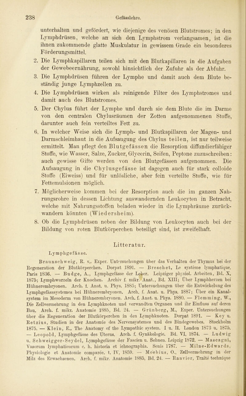 unterhalten und gefördert, wie diejenige des venösen Blutstromes; in den Lymphdrüsen, welche an sich den Lymphstrom verlangsamen, ist die ihnen zukommende glatte Muskulatur in gewissem Grade ein besonderes F örderungs mittel. 2. Die Lymphkapillaren teilen sich mit den Blutkapillaren in die Aufgaben der Gewebeernährung, sowohl hinsichtlich der Zufuhr als der Abfuhr. 3. Die Lymphdrüsen führen der Lymphe und damit auch dem Blute be- ständig junge Lymphzellen zu. 4. Die Lymphdrüsen wirken als reinigende Filter des Lymphstromes und damit auch des Blutstromes. 5. Der Chylus führt der Lymphe und durch sie dem Blute die im Darme von den centralen Chylusräumen der Zotten aufgenommenen Stoffe, darunter auch fein verteiltes Fett zu. 6. In welcher Weise sich die Lymph- und Blutkapillaren der Magen- und Darmschleimhaut in die Aufsaugung des Chylus teilen, ist nur teilweise ermittelt. Man pflegt den Blutgefässen die Resorption diffundierfähiger Stoffe, wie Wasser, Salze, Zucker, Glycerin, Seifen, Peptone zuzuschreiben: auch gewisse Gifte werden von den Blutgefässen auf genommen. Die Aufsaugung in die Chylusgefässe ist dagegen auch für stark colloide Stoffe (Eiweiss) und für unlösliche, aber fein verteilte Stoffe, wie für Fettemulsionen möglich. 7. Möglicherweise kommen bei der Resorption auch die im ganzen Nah- rungsrohre in dessen Lichtung auswandernden Leukocyten in Betracht, welche mit Nahrungsstoffen beladen wieder in die Lymphräume zurück- wandern könnten (Wied er sh ei m). 8. Ob die Lymphdrüsen neben der Bildung von Leukocyten auch bei der Bildung von roten Blutkörperchen beteiligt sind, ist zweifelhaft. Litteratur. Ly mphgefäs se. Braunschweig, R. v., Exper. Untersuchungen über das Verhalten der Thymus beider Regeneration der Blutkörperchen. Dorpat 1891. — Breschet, Le Systeme lymphatique. Paris 1836. — Budge, A., Lymphgefässe der Leber. Leipziger physiol. Arbeiten, Bd. X, 1875; Lymphwurzeln der Knochen. Archiv f. mikr. Anat., Bd. XIII; Über Lymphherzen bei Hühnerembryonen. Arch. f. Anat. u. Phys. 1885; Untersuchungen über die Entwickelung des Lymphgefässsystemes bei Hühnerembryonen. Arch. f. Anat. u. Phys. 1887; Über ein Kanal- system im Mesoderm von Hühnerembryonen. Arch. f. Anat. u. Phys. 1880. — Flemming, W., Die Zell Vermehrung in den Lymphknoten und verwandten Organen und ihr Einfluss auf deren Bau. Arch. f. mikr. Anatomie 1885, Bd. 24. — Grünberg, M., Exper. Untersuchungen über die Regeneration der Blutkörperchen in den Lymphknoten. Dorpat 1891. — Key u. Retzius, Studien in der Anatomie des Nervensystemes und des Bindegewebes. Stockholm 1875. — Klein, E., The Anatomy of the Lympathic System. I u. II. London 1873 u. 1875. — Leopold, Lymphgefässe des Uterus. Arch. f. Gynäkologie. Bd. VI, 1874. — Ludwig u. Schweigger-Seydel, Lymphgefässe der Fascien u. Sehnen. Leipzig 1872. — Mascagni, Vasorum lymphaticorum c. h. historia et ichnographia. Senis 1787. — Milne-Edwards, Physiologie et Anatomie comparee. t. IV, 1859. — Moebius, 0., Zellvermehrung in der Milz des Erwachsenen. Arch. f. mikr. Anatomie 1885, Bd. 24. — Ran vier, Traite technique